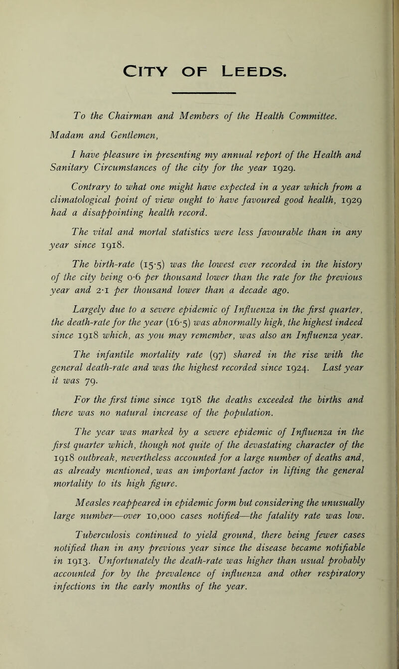To the Chairman and Members of the Health Committee. Madam and Gentlemen, I have pleasure in presenting my annual report of the Health and Sanitary Circumstances of the city for the year 1929. Contrary to what one might have expected in a year which from a climatological point of view ought to have favoured good health, 1929 had a disappointing health record. The vital and mortal statistics were less favourable than in any year since 1918. The birth-rate (15-5) was the lowest ever recorded in the history of the city being o-6 per thousand lower than the rate for the previous year and 2-1 per thousand lower than a decade ago. Largely due to a severe epidemic of Influenza in the first quarter, the death-rate for the year (16-5) was abnormally high, the highest indeed since 1918 which, as you may remember, was also an Influenza year. The infantile mortality rate (97) shared in the rise with the general death-rate and was the highest recorded since 1924. Last year it was 79. For the first time since 1918 the deaths exceeded the births and there was no natural increase of the population. The year was marked by a severe epidemic of Influenza in the first quarter which, though not quite of the devastating character of the 1918 outbreak, nevertheless accounted for a large number of deaths and, as already mentioned, was an important factor in lifting the general mortality to its high figure. Measles reappeared in epidemic form but considering the unusually large number—over 10,000 cases notified—the fatality rate was low. Tuberculosis continued to yield ground, there being fewer cases notified than in any previous year since the disease became notifiable in 1913. Unfortunately the death-rate was higher than usual probably accounted for by the prevalence of influenza and other respiratory infections in the early months of the year.