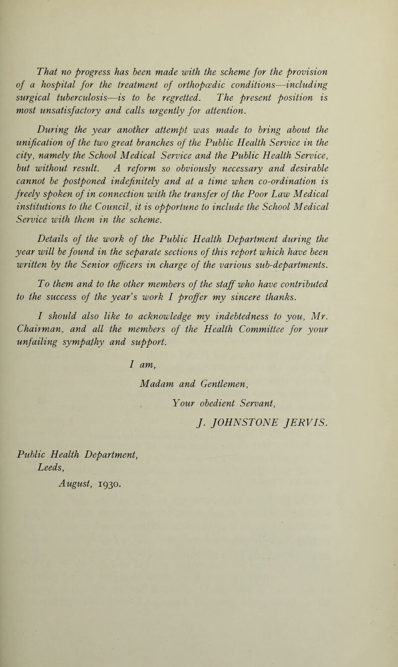 That no progress has been made with the scheme for the provision of a hospital for the treatment of orthopaedic conditions—including surgical tuberculosis—is to be regretted. The present position is most unsatisfactory and calls urgently for attention. During the year another attempt was made to bring about the unification of the two great branches of the Public Health Service in the city, namely the School Medical Service and the Public Health Service, but without result. A reform so obviously necessary and desirable cannot be postponed indefinitely and at a time when co-ordination is freely spoken of in connection with the transfer of the Poor Law Medical institutions to the Council, it is opportune to include the School Medical Service with them in the scheme. Details of the work of the Public Health Department during the year will be found in the separate sections of this report which have been written by the Senior officers in charge of the various sub-departments. To them and to the other members of the staff who have contributed to the success of the year’s work I proffer my sincere thanks. I should also like to acknowledge my indebtedness to you, Mr. Chairman, and all the members of the Health Committee for your unfailing sympathy and support. I am, Madam and Gentlemen, Your obedient Servant, J. JOHNSTONE JERVIS. Public Health Department, Leeds, August, 1930.