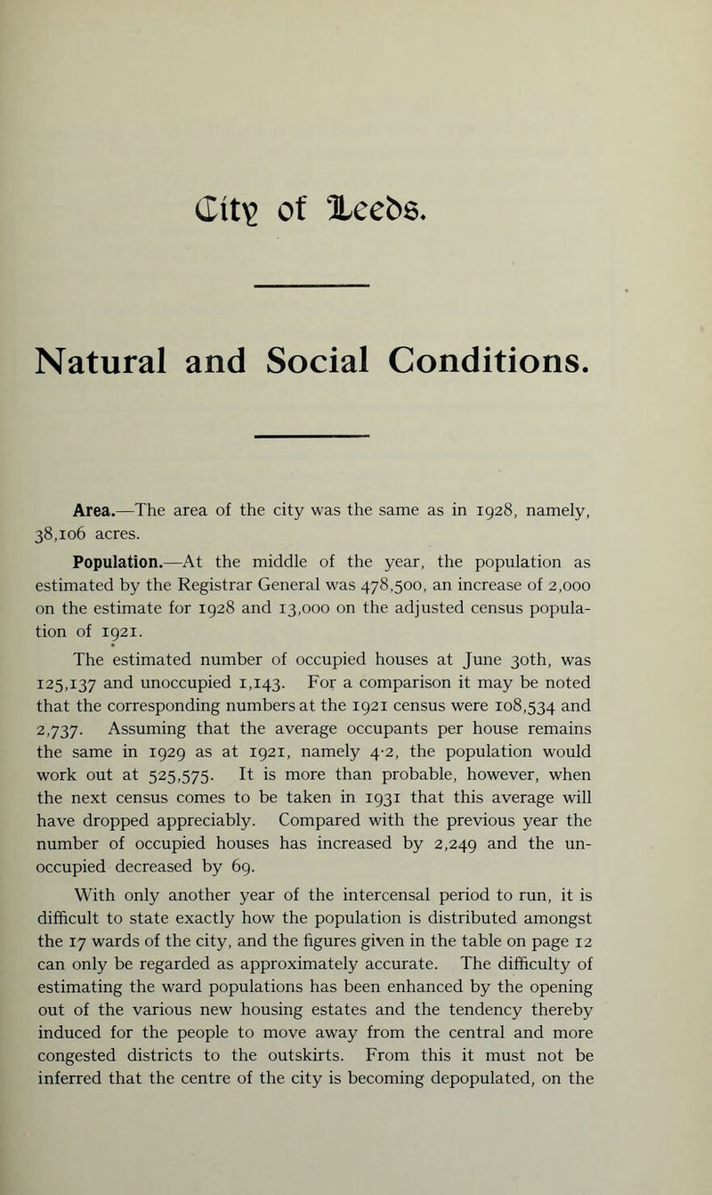 Natural and Social Conditions. Area.—The area of the city was the same as in 1928, namely, 38,106 acres. Population.—At the middle of the year, the population as estimated by the Registrar General was 478,500, an increase of 2,000 on the estimate for 1928 and 13,000 on the adjusted census popula¬ tion of 1921. The estimated number of occupied houses at June 30th, was 125,137 and unoccupied 1,143. For a comparison it may be noted that the corresponding numbers at the 1921 census were 108,534 and 2,737. Assuming that the average occupants per house remains the same in 1929 as at 1921, namely 4-2, the population would work out at 525,575. It is more than probable, however, when the next census comes to be taken in 1931 that this average will have dropped appreciably. Compared with the previous year the number of occupied houses has increased by 2,249 and the un¬ occupied decreased by 69. With only another year of the intercensal period to run, it is difficult to state exactly how the population is distributed amongst the 17 wards of the city, and the figures given in the table on page 12 can only be regarded as approximately accurate. The difficulty of estimating the ward populations has been enhanced by the opening out of the various new housing estates and the tendency thereby induced for the people to move away from the central and more congested districts to the outskirts. From this it must not be inferred that the centre of the city is becoming depopulated, on the