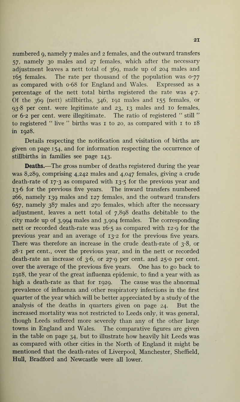 numbered 9, namely 7 males and 2 females, and the outward transfers 57, namely 30 males and 27 females, which after the necessary adjustment leaves a nett total of 369, made up of 204 males and 165 females. The rate per thousand of the population was 077 as compared with o-68 for England and Wales. Expressed as a percentage of the nett total births registered the rate was 47. Of the 369 (nett) stillbirths, 346, 191 males and 155 females, or 93-8 per cent, were legitimate and 23, 13 males and 10 females, or 6-2 per cent, were illegitimate. The ratio of registered “ still ” to registered “ live ” births was 1 to 20, as compared with 1 to 18 in 1928. Details respecting the notification and visitation of births are given on page 154, and for information respecting the occurrence of stillbirths in families see page 143. Deaths.—The gross number of deaths registered during the year was 8,289, comprising 4,242 males and 4,047 females, giving a crude death-rate of 17-3 as compared with 13-5 for the previous year and 13-6 for the previous five years. The inward transfers numbered 266, namely 139 males and 127 females, and the outward transfers 657, namely 387 males and 270 females, which after the necessary adjustment, leaves a nett total of 7,898 deaths debitable to the city made up of 3,994 males and 3,904 females. The corresponding nett or recorded death-rate was 16-5 as compared with 12-9 for the previous year and an average of 13-2 for the previous five years. There was therefore an increase in the crude death-rate of 3-8, or 28-1 per cent., over the previous year, and in the nett or recorded death-rate an increase of 3-6, or 27-9 per cent, and 25-0 per cent, over the average of the previous five years. One has to go back to 1918, the year of the great influenza epidemic, to find a year with as high a death-rate as that for 1929. The cause was the abnormal prevalence of influenza and other respiratory infections in the first quarter of the year which will be better appreciated by a study of the analysis of the deaths in quarters given on page 24. But the increased mortality was not restricted to Leeds only, it was general, though Leeds suffered more severely than any of the other large towns in England and Wales. The comparative figures are given in the table on page 34, but to illustrate how heavily hit Leeds was as compared with other cities in the North of England it might be mentioned that the death-rates of Liverpool, Manchester, Sheffield, Hull, Bradford and Newcastle were all lower.