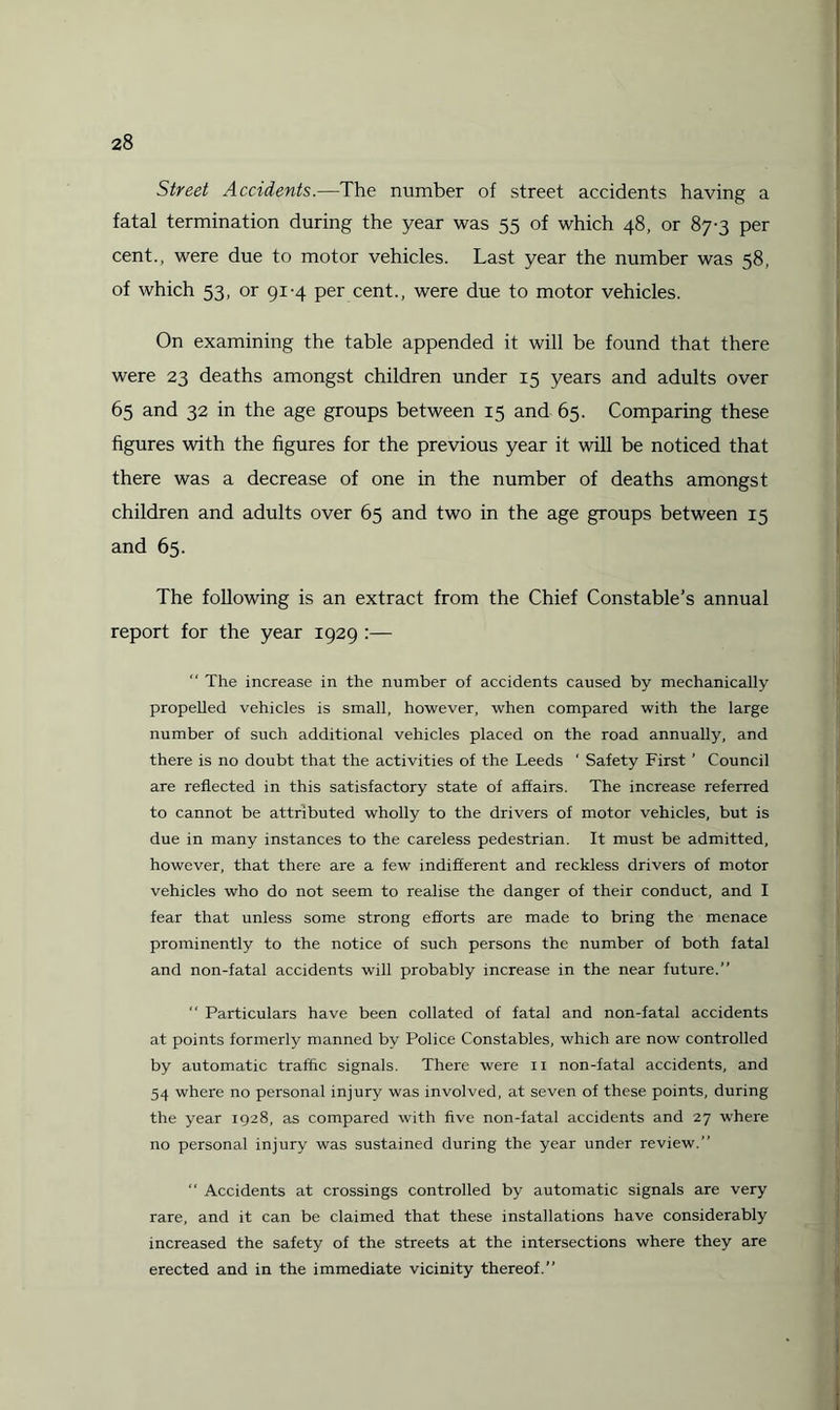 Street Accidents.—The number of street accidents having a fatal termination during the year was 55 of which 48, or 87-3 per cent., were due to motor vehicles. Last year the number was 58, of which 53, or 91-4 per cent., were due to motor vehicles. On examining the table appended it will be found that there were 23 deaths amongst children under 15 years and adults over 65 and 32 in the age groups between 15 and 65. Comparing these figures with the figures for the previous year it will be noticed that there was a decrease of one in the number of deaths amongst children and adults over 65 and two in the age groups between 15 and 65. The following is an extract from the Chief Constable’s annual report for the year 1929 :—  The increase in the number of accidents caused by mechanically propelled vehicles is small, however, when compared with the large number of such additional vehicles placed on the road annually, and there is no doubt that the activities of the Leeds ‘ Safety First ’ Council are reflected in this satisfactory state of affairs. The increase referred to cannot be attributed wholly to the drivers of motor vehicles, but is due in many instances to the careless pedestrian. It must be admitted, however, that there are a few indifferent and reckless drivers of motor vehicles who do not seem to realise the danger of their conduct, and I fear that unless some strong efforts are made to bring the menace prominently to the notice of such persons the number of both fatal and non-fatal accidents will probably increase in the near future.”  Particulars have been collated of fatal and non-fatal accidents at points formerly manned by Police Constables, which are now controlled by automatic traffic signals. There were 11 non-fatal accidents, and 54 where no personal injury was involved, at seven of these points, during the year 1928, as compared with five non-fatal accidents and 27 where no personal injury was sustained during the year under review.” “ Accidents at crossings controlled by automatic signals are very rare, and it can be claimed that these installations have considerably increased the safety of the streets at the intersections where they are erected and in the immediate vicinity thereof.”