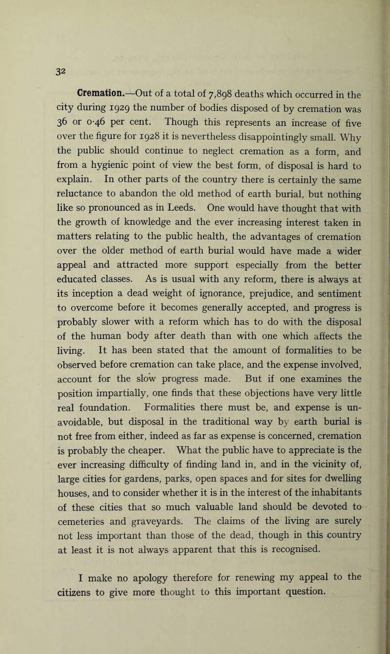Cremation.—Out of a total of 7,898 deaths which occurred in the city during 1929 the number of bodies disposed of by cremation was 36 or 0-46 per cent. Though this represents an increase of five over the figure for 1928 it is nevertheless disappointingly small. Why the public should continue to neglect cremation as a form, and from a hygienic point of view the best form, of disposal is hard to explain. In other parts of the country there is certainly the same reluctance to abandon the old method of earth burial, but nothing like so pronounced as in Leeds. One would have thought that with the growth of knowledge and the ever increasing interest taken in matters relating to the public health, the advantages of cremation over the older method of earth burial would have made a wider appeal and attracted more support especially from the better educated classes. As is usual with any reform, there is always at its inception a dead weight of ignorance, prejudice, and sentiment to overcome before it becomes generally accepted, and progress is probably slower with a reform which has to do with the disposal of the human body after death than with one which affects the living. It has been stated that the amount of formalities to be observed before cremation can take place, and the expense involved, account for the slow progress made. But if one examines the position impartially, one finds that these objections have very little real foundation. Formalities there must be, and expense is un¬ avoidable, but disposal in the traditional way by earth burial is not free from either, indeed as far as expense is concerned, cremation is probably the cheaper. What the public have to appreciate is the ever increasing difficulty of finding land in, and in the vicinity of, large cities for gardens, parks, open spaces and for sites for dwelling houses, and to consider whether it is in the interest of the inhabitants of these cities that so much valuable land should be devoted to cemeteries and graveyards. The claims of the living are surely not less important than those of the dead, though in this country at least it is not always apparent that this is recognised. I make no apology therefore for renewing my appeal to the citizens to give more thought to this important question.