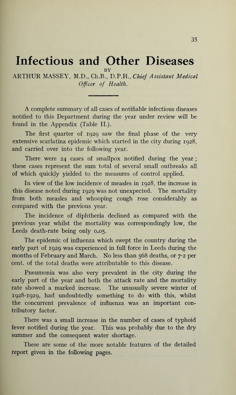 Infectious and Other Diseases BY ARTHUR MASSEY, M.D., Ch.B., D.P.H., Chief Assistant Medical Officer of Health. A complete summary of all cases of notifiable infectious diseases notified to this Department during the year under review will be found in the Appendix (Table II.). The first quarter of 1929 saw the final phase of the very extensive scarlatina epidemic which started in the city during 1928, and carried over into the following year. There were 24 cases of smallpox notified during the year ; these cases represent the sum total of several small outbreaks all of which quickly yielded to the measures of control applied. In view of the low incidence of measles in 1928, the increase in this disease noted during 1929 was not unexpected. The mortality from both measles and whooping cough rose considerably as compared with the previous year. The incidence of diphtheria declined as compared with the previous year whilst the mortality was correspondingly low, the Leeds death-rate being only 0.05. The epidemic of influenza which swept the country during the early part of 1929 was experienced in full force in Leeds during the months of February and March. No less than 568 deaths, or 7-2 per cent, of the total deaths were attributable to this disease. Pneumonia was also very prevalent in the city during the early part of the year and both the attack rate and the mortality rate showed a marked increase. The unusually severe winter of 1928-1929, had undoubtedly something to do with this, whilst the concurrent prevalence of influenza was an important con¬ tributory factor. There was a small increase in the number of cases of typhoid fever notified during the year. This was probably due to the dry summer and the consequent water shortage. These are some of the more notable features of the detailed report given in the following pages.
