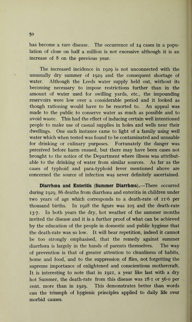 has become a rare disease. The occurrence of 14 cases in a popu¬ lation of close on half a million is not excessive although it is an increase of 8 on the previous year. The increased incidence in 1929 is not unconnected with the unusually dry summer of 1929 and the consequent shortage of water. Although the Leeds water supply held out, without its becoming necessary to impose restrictions further than in the amount of water used for swilling yards, etc., the impounding reservoirs were low over a considerable period and it looked as though rationing would have to be resorted to. An appeal was made to the public to conserve water as much as possible and to avoid waste. This had the effect of inducing certain well intentioned people to make use of casual supplies in holes and wells near their dwellings. One such instance came to light of a family using well water which when tested was found to be contaminated and unusable for drinking or culinary purposes. Fortunately the danger was perceived before harm ensued, but there may have been cases not brought to the notice of the Department where illness was attribut¬ able to the drinking of water from similar sources. As far as the cases of typhoid and para-typhoid fever mentioned above are concerned the source of infection was never definitely ascertained. Diarrhoea and Enteritis (Summer Diarrhoea).—There occurred during 1929, 86 deaths from diarrhoea and enteritis in children under two years of age which corresponds to a death-rate of ii-6 per thousand births. In 1928 the figure was 105 and the death-rate 13-7. In both years the dry, hot weather of the summer months invited the disease and it is a further proof of what can be achieved by the education of the people in domestic and public hygiene that the death-rate was so low. It will bear repetition, indeed it cannot be too strongly emphasised, that the remedy against summer diarrhoea is largely in the hands of parents themselves. The way of prevention is that of greater attention to cleanliness of habits, home and food, and to the suppression of flies, not forgetting the supreme importance of enlightened and conscientious mothercraft. It is interesting to note that in 1921, a year like last with a dry hot Summer, the death-rate from this disease was 18-1 or 56-0 per cent, more than in 1929. This demonstrates better than words can the triumph of hygienic principles applied to daily life over morbid causes.
