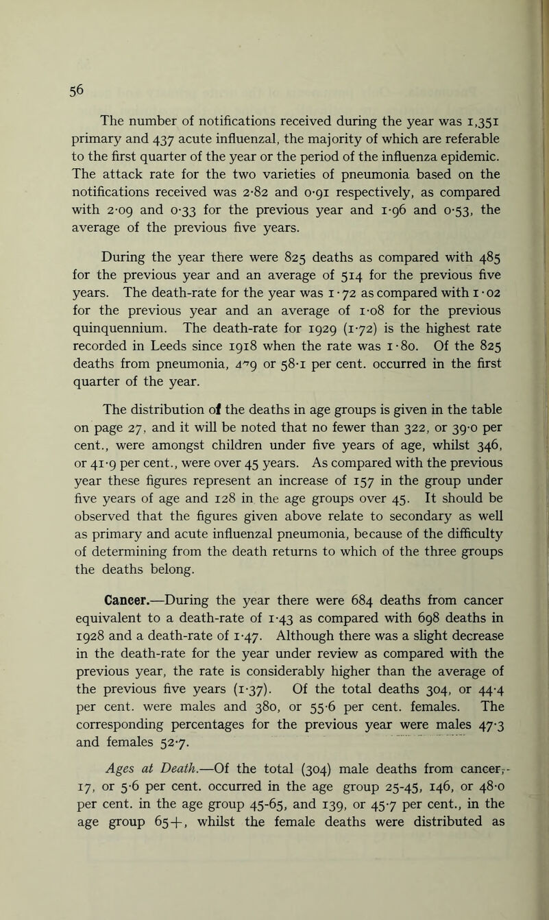 The number of notifications received during the year was 1,351 primary and 437 acute influenzal, the majority of which are referable to the first quarter of the year or the period of the influenza epidemic. The attack rate for the two varieties of pneumonia based on the notifications received was 2-82 and 0-91 respectively, as compared with 2-09 and 0-33 for the previous year and 1-96 and 0-53, the average of the previous five years. During the year there were 825 deaths as compared with 485 for the previous year and an average of 514 for the previous five years. The death-rate for the year was 1-72 as compared with 1 • 02 for the previous year and an average of 1-08 for the previous quinquennium. The death-rate for 1929 (172) is the highest rate recorded in Leeds since 1918 when the rate was i-8o. Of the 825 deaths from pneumonia, a'79 or 58-1 per cent, occurred in the first quarter of the year. The distribution of the deaths in age groups is given in the table on page 27, and it will be noted that no fewer than 322, or 39-0 per cent., were amongst children under five years of age, whilst 346, or 41-9 per cent., were over 45 years. As compared with the previous year these figures represent an increase of 157 in the group under five years of age and 128 in the age groups over 45. It should be observed that the figures given above relate to secondary as well as primary and acute influenzal pneumonia, because of the difficulty of determining from the death returns to which of the three groups the deaths belong. Cancer.—During the year there were 684 deaths from cancer equivalent to a death-rate of 1-43 as compared with 698 deaths in 1928 and a death-rate of 1-47. Although there was a slight decrease in the death-rate for the year under review as compared with the previous year, the rate is considerably higher than the average of the previous five years (1-37). Of the total deaths 304, or 44-4 per cent, were males and 380, or 55-6 per cent, females. The corresponding percentages for the previous year were males 47-3 and females 527. Ages at Death.—Of the total (304) male deaths from cancer,- 17, or 5-6 per cent, occurred in the age group 25-45, 146, or 48-0 per cent, in the age group 45-65, and 139, or 457 per cent., in the age group 65 + , whilst the female deaths were distributed as