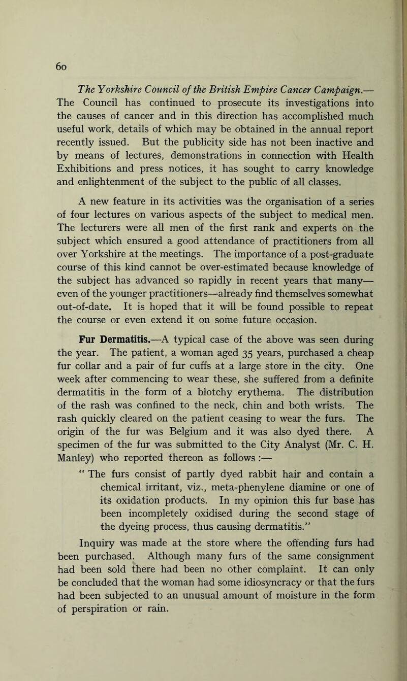 The Yorkshire Council of the British Empire Cancer Campaign.— The Council has continued to prosecute its investigations into the causes of cancer and in this direction has accomplished much useful work, details of which may be obtained in the annual report recently issued. But the publicity side has not been inactive and by means of lectures, demonstrations in connection with Health Exhibitions and press notices, it has sought to carry knowledge and enlightenment of the subject to the public of all classes. A new feature in its activities was the organisation of a series of four lectures on various aspects of the subject to medical men. The lecturers were all men of the first rank and experts on the subject which ensured a good attendance of practitioners from all over Yorkshire at the meetings. The importance of a post-graduate course of this kind cannot be over-estimated because knowledge of the subject has advanced so rapidly in recent years that many— even of the younger practitioners—already find themselves somewhat out-of-date. It is hoped that it will be found possible to repeat the course or even extend it on some future occasion. Fur Dermatitis.—A typical case of the above was seen during the year. The patient, a woman aged 35 years, purchased a cheap fur collar and a pair of fur cuffs at a large store in the city. One week after commencing to wear these, she suffered from a definite dermatitis in the form of a blotchy erythema. The distribution of the rash was confined to the neck, chin and both wrists. The rash quickly cleared on the patient ceasing to wear the furs. The origin of the fur was Belgium and it was also dyed there. A specimen of the fur was submitted to the City Analyst (Mr. C. H. Manley) who reported thereon as follows :—  The furs consist of partly dyed rabbit hair and contain a chemical irritant, viz., meta-phenylene diamine or one of its oxidation products. In my opinion this fur base has been incompletely oxidised during the second stage of the dyeing process, thus causing dermatitis.” Inquiry was made at the store where the offending furs had been purchased. Although many furs of the same consignment had been sold there had been no other complaint. It can only be concluded that the woman had some idiosyncracy or that the furs had been subjected to an unusual amount of moisture in the form of perspiration or rain.