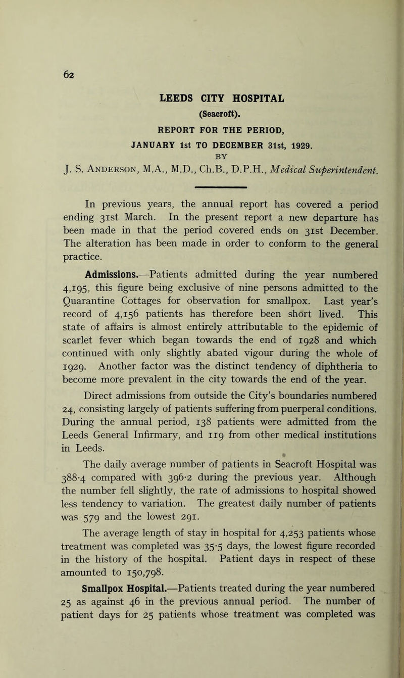 LEEDS CITY HOSPITAL (Seacroft). REPORT FOR THE PERIOD, JANUARY 1st TO DECEMBER 31st, 1929. BY J. S. Anderson, M.A., M.D., Ch.B., D.P.H., Medical Superintendent. In previous years, the annual report has covered a period ending 31st March. In the present report a new departure has been made in that the period covered ends on 31st December. The alteration has been made in order to conform to the general practice. Admissions.—Patients admitted during the year numbered 4,195, this figure being exclusive of nine persons admitted to the Quarantine Cottages for observation for smallpox. Last year’s record of 4,156 patients has therefore been short lived. This state of affairs is almost entirely attributable to the epidemic of scarlet fever Which began towards the end of 1928 and which continued with only slightly abated vigour during the whole of 1929. Another factor was the distinct tendency of diphtheria to become more prevalent in the city towards the end of the year. Direct admissions from outside the City’s boundaries numbered 24, consisting largely of patients suffering from puerperal conditions. During the annual period, 138 patients were admitted from the Leeds General Infirmary, and 119 from other medical institutions in Leeds. The daily average number of patients in Seacroft Hospital was 388-4 compared with 396-2 during the previous year. Although the number fell slightly, the rate of admissions to hospital showed less tendency to variation. The greatest daily number of patients was 579 and the lowest 291. The average length of stay in hospital for 4,253 patients whose treatment was completed was 35-5 days, the lowest figure recorded in the history of the hospital. Patient days in respect of these amounted to 150,798. Smallpox Hospital.—Patients treated during the year numbered 25 as against 46 in the previous annual period. The number of patient days for 25 patients whose treatment was completed was