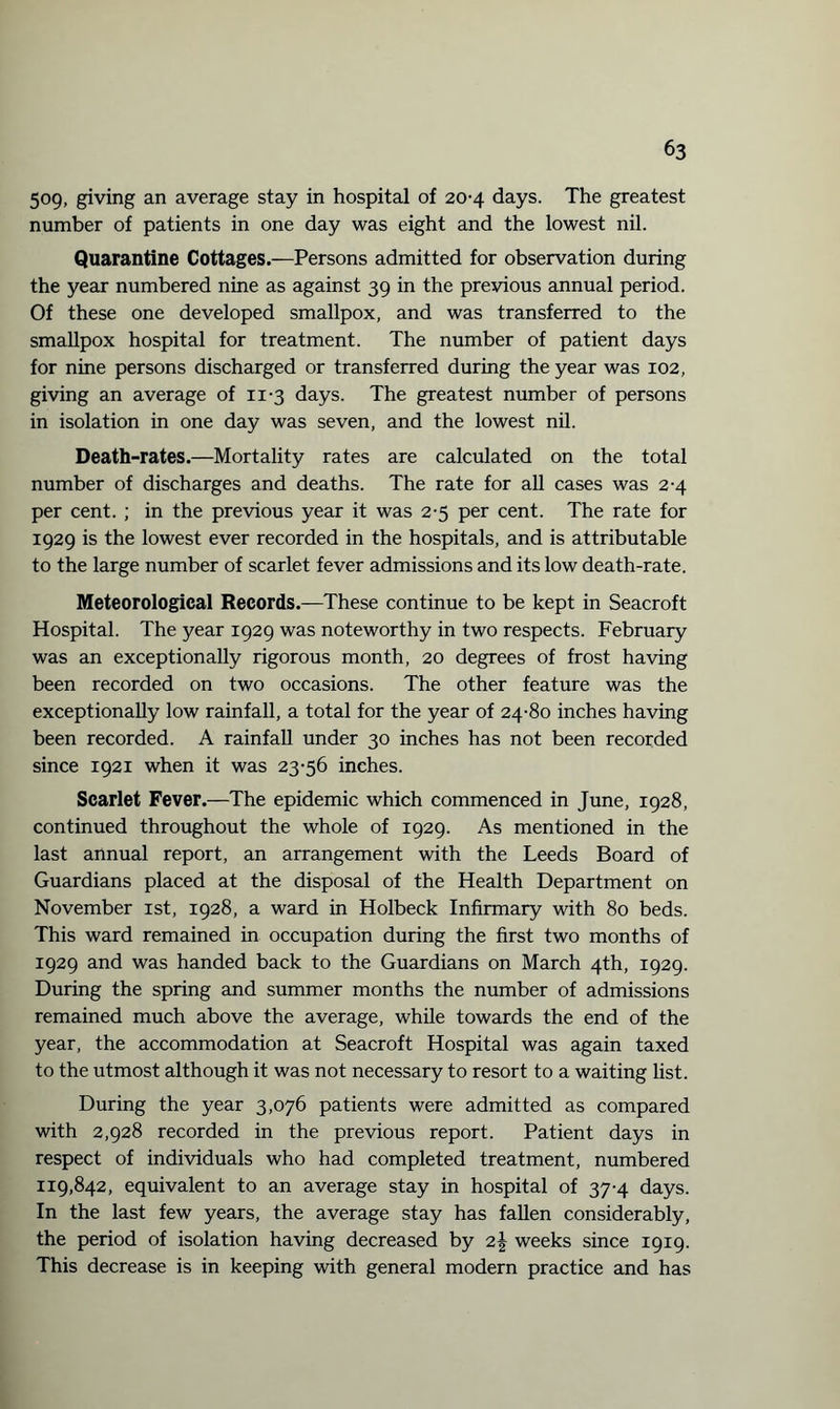 509, giving an average stay in hospital of 20-4 days. The greatest number of patients in one day was eight and the lowest nil. Quarantine Cottages.—Persons admitted for observation during the year numbered nine as against 39 in the previous annual period. Of these one developed smallpox, and was transferred to the smallpox hospital for treatment. The number of patient days for nine persons discharged or transferred during the year was 102, giving an average of 11-3 days. The greatest number of persons in isolation in one day was seven, and the lowest nil. Death-rates.—Mortality rates are calculated on the total number of discharges and deaths. The rate for all cases was 2-4 per cent. ; in the previous year it was 2-5 per cent. The rate for 1929 is the lowest ever recorded in the hospitals, and is attributable to the large number of scarlet fever admissions and its low death-rate. Meteorological Records.—These continue to be kept in Seacroft Hospital. The year 1929 was noteworthy in two respects. February was an exceptionally rigorous month, 20 degrees of frost having been recorded on two occasions. The other feature was the exceptionally low rainfall, a total for the year of 24-80 inches having been recorded. A rainfall under 30 inches has not been recorded since 1921 when it was 23-56 inches. Scarlet Fever.—The epidemic which commenced in June, 1928, continued throughout the whole of 1929. As mentioned in the last annual report, an arrangement with the Leeds Board of Guardians placed at the disposal of the Health Department on November 1st, 1928, a ward in Holbeck Infirmary with 80 beds. This ward remained in occupation during the first two months of 1929 and was handed back to the Guardians on March 4th, 1929. During the spring and summer months the number of admissions remained much above the average, while towards the end of the year, the accommodation at Seacroft Hospital was again taxed to the utmost although it was not necessary to resort to a waiting list. During the year 3,076 patients were admitted as compared with 2,928 recorded in the previous report. Patient days in respect of individuals who had completed treatment, numbered 119,842, equivalent to an average stay in hospital of 37-4 days. In the last few years, the average stay has fallen considerably, the period of isolation having decreased by 2J weeks since 1919. This decrease is in keeping with general modern practice and has