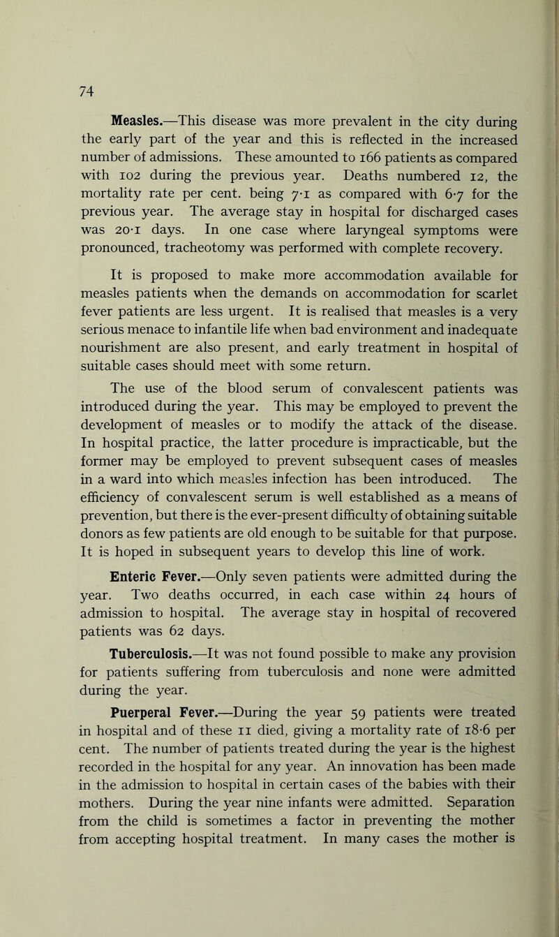 Measles.—This disease was more prevalent in the city during the early part of the year and this is reflected in the increased number of admissions. These amounted to 166 patients as compared with 102 during the previous year. Deaths numbered 12, the mortality rate per cent, being 7-1 as compared with 67 for the previous year. The average stay in hospital for discharged cases was 20-1 days. In one case where laryngeal symptoms were pronounced, tracheotomy was performed with complete recovery. It is proposed to make more accommodation available for measles patients when the demands on accommodation for scarlet fever patients are less urgent. It is realised that measles is a very serious menace to infantile life when bad environment and inadequate nourishment are also present, and early treatment in hospital of suitable cases should meet with some return. The use of the blood serum of convalescent patients was introduced during the year. This may be employed to prevent the development of measles or to modify the attack of the disease. In hospital practice, the latter procedure is impracticable, but the former may be employed to prevent subsequent cases of measles in a ward into which measles infection has been introduced. The efficiency of convalescent serum is well established as a means of prevention, but there is the ever-present difficulty of obtaining suitable donors as few patients are old enough to be suitable for that purpose. It is hoped in subsequent years to develop this line of work. Enteric Fever.—Only seven patients were admitted during the year. Two deaths occurred, in each case within 24 hours of admission to hospital. The average stay in hospital of recovered patients was 62 days. Tuberculosis.—It was not found possible to make any provision for patients suffering from tuberculosis and none were admitted during the year. Puerperal Fever.—During the year 59 patients were treated in hospital and of these 11 died, giving a mortality rate of 18-6 per cent. The number of patients treated during the year is the highest recorded in the hospital for any year. An innovation has been made in the admission to hospital in certain cases of the babies with their mothers. During the year nine infants were admitted. Separation from the child is sometimes a factor in preventing the mother from accepting hospital treatment. In many cases the mother is
