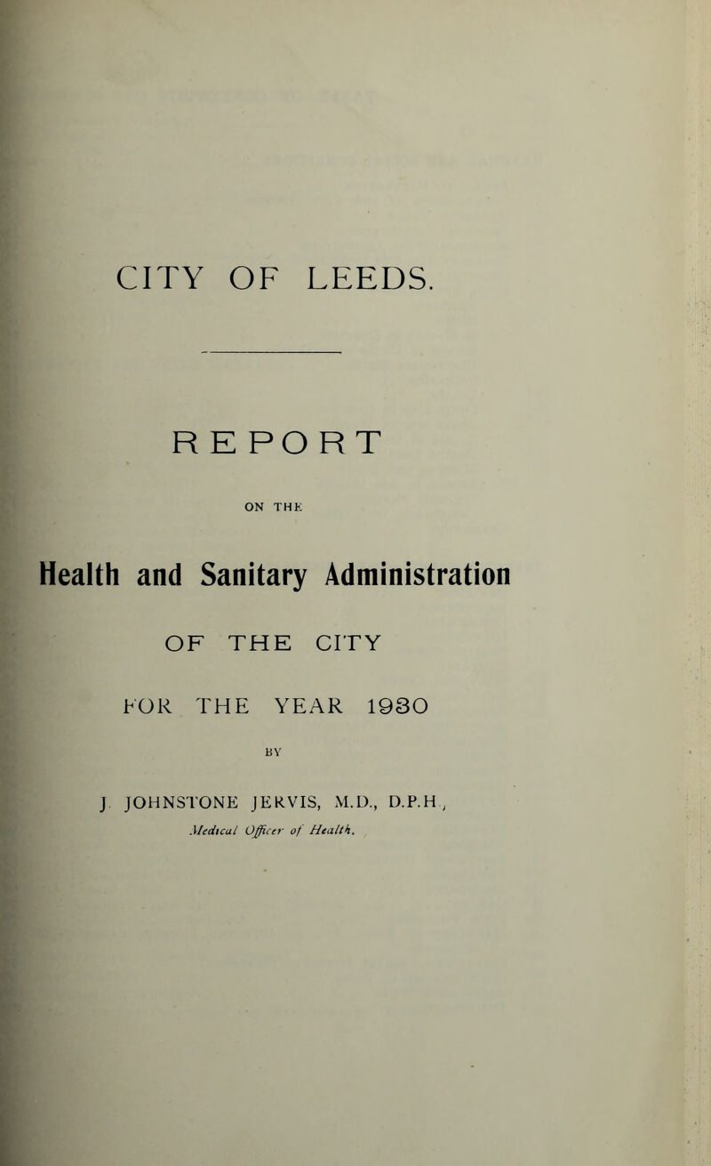 CITY OF LEEDS. REPORT ON THE Health and Sanitary Administration OF THE CITY FOR THE YEAR 1930 13 Y J JOHNSTONE JERVIS, M.D., D.P.H, Medical Officer o/ Health.