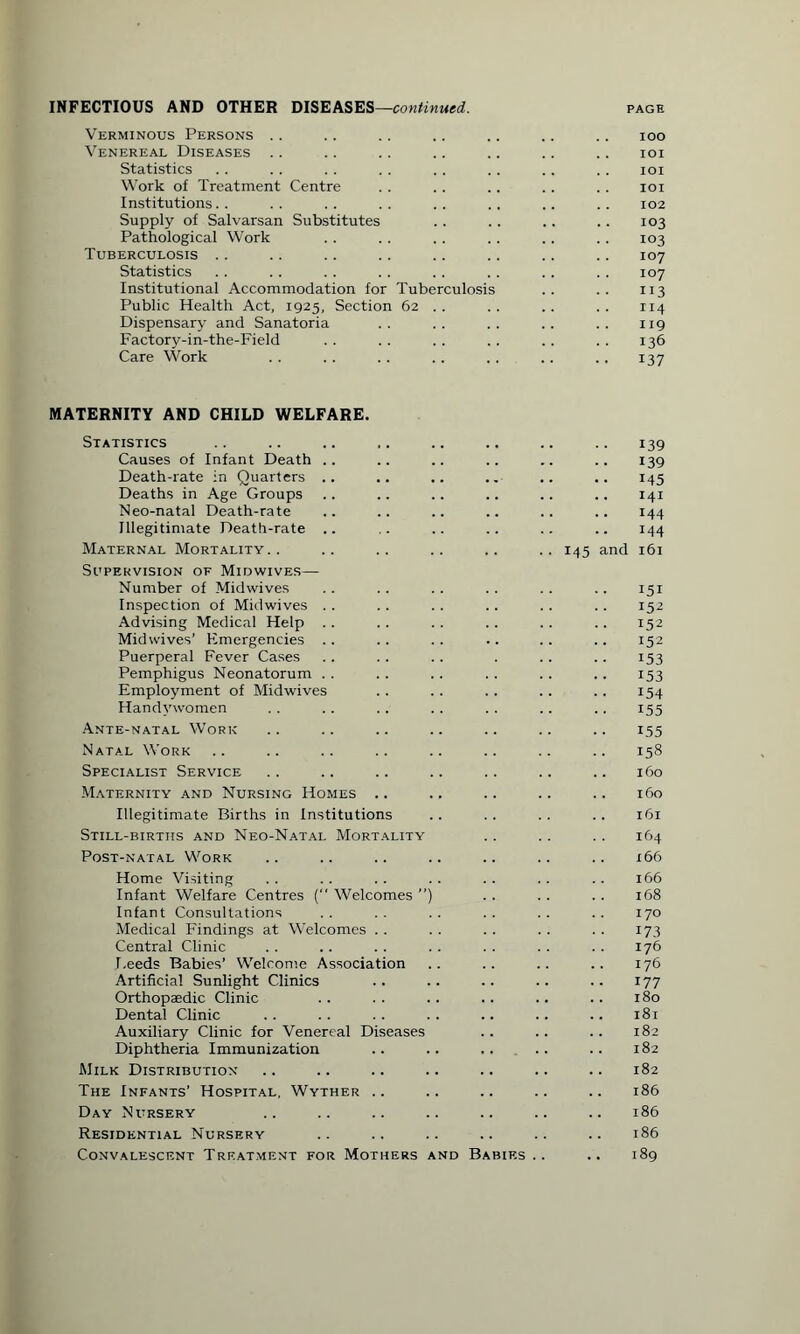 INFECTIOUS AND OTHER DISEASES—continued. page Verminous Persons .. .. .. .. .. .. .. ioo Venereal Diseases .. .. .. .. .. .. .. ioi Statistics . . . . . . . . .. .. . . . . ioi Work of Treatment Centre . . . . .. . . .. ioi Institutions.. .. .. .. .. .. .. .. 102 Supply of Salvarsan Substitutes .. .. .. .. 103 Pathological Work .. . . .. .. .. . . 103 Tuberculosis .. .. .. .. .. .. .. .. 107 Statistics . . . . . . . . . . . . . . . . 107 Institutional Accommodation for Tuberculosis .. .. 113 Public Health Act, 1925, Section 62 . . .. .. .. 114 Dispensary and Sanatoria .. .. .. .. .. 119 Factory-in-the-Field .. .. .. .. .. .. 136 Care Work . . .. .. .. .. . . .. 137 MATERNITY AND CHILD WELFARE. Statistics Causes of Infant Death .. Death-rate in Quarters .. Deaths in Age Groups Neo-natal Death-rate Illegitimate Death-rate .. Maternal Mortality Supervision of Midwives— Number of Midwives Inspection of Midwives Advising Medical Help Mid wives’ Emergencies Puerperal Fever Cases Pemphigus Neonatorum Employment of Midwives Handywomen Ante-natal Work Natal Work Specialist Service Maternity and Nursing Homes .. Illegitimate Births in Institutions Still-births and Neo-Natal Mortality Post-natal Work Home Visiting Infant Welfare Centres ( Welcomes ”) Infant Consultations Medical Findings at Welcomes Central Clinic Feeds Babies’ Welcome Association Artificial Sunlight Clinics Orthopaedic Clinic Dental Clinic Auxiliary Clinic for Venereal Diseases Diphtheria Immunization Milk Distribution The Infants’ Hospital, Wyther .. Day Nursery Residential Nursery Convalescent Treatment for Mothers and Babies .. 139 139 145 141 144 144 145 and 161 151 152 152 152 153 153 154 155 155 158 160 160 161 164 166 166 168 170 173 176 176 177 180 181 182 182 182 186 186 186 189