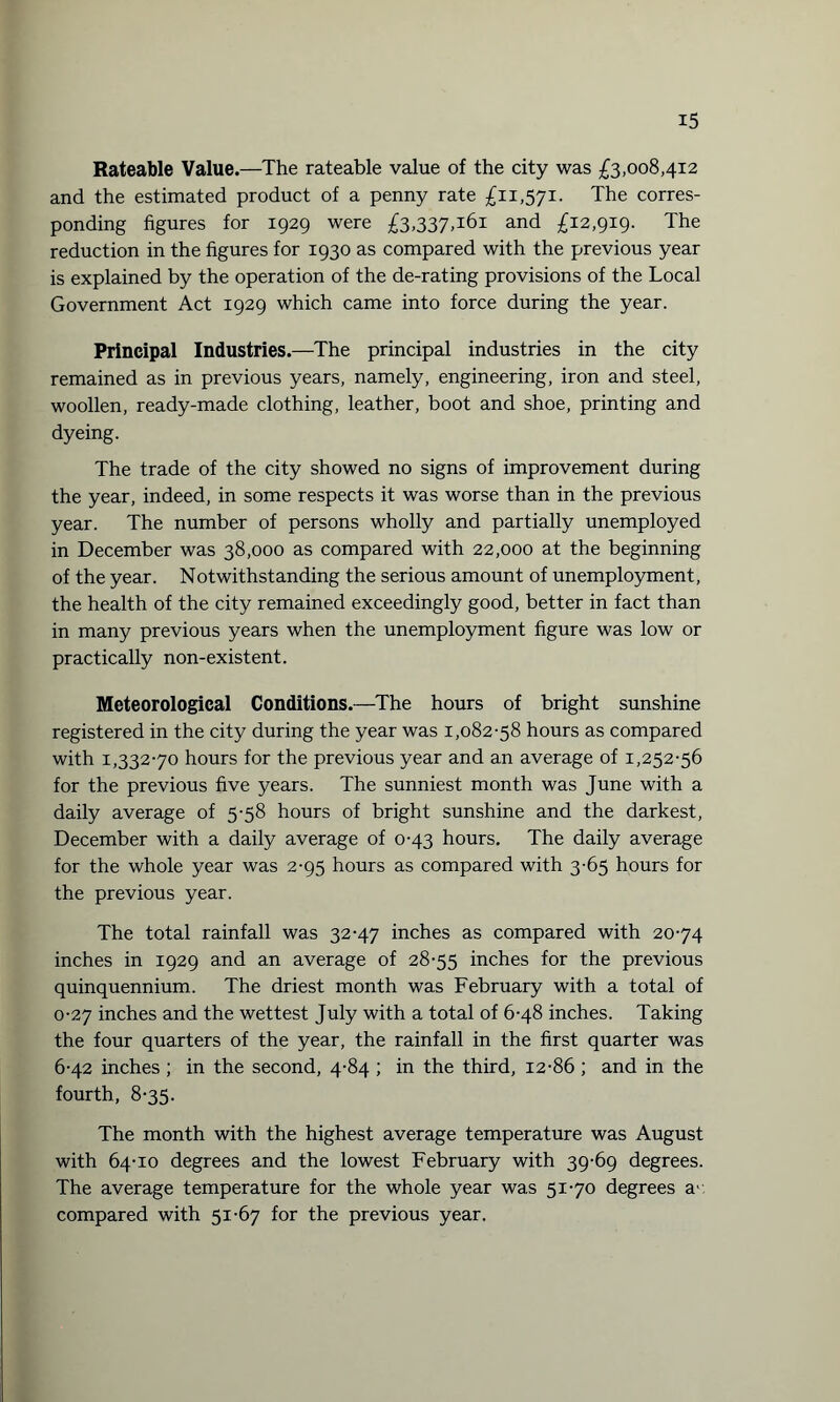 Rateable Value.—The rateable value of the city was £3,008,412 and the estimated product of a penny rate £11,571. The corres¬ ponding figures for 1929 were £3,337,161 and £12,919. The reduction in the figures for 1930 as compared with the previous year is explained by the operation of the de-rating provisions of the Local Government Act 1929 which came into force during the year. Principal Industries.—The principal industries in the city remained as in previous years, namely, engineering, iron and steel, woollen, ready-made clothing, leather, boot and shoe, printing and dyeing. The trade of the city showed no signs of improvement during the year, indeed, in some respects it was worse than in the previous year. The number of persons wholly and partially unemployed in December was 38,000 as compared with 22,000 at the beginning of the year. Notwithstanding the serious amount of unemployment, the health of the city remained exceedingly good, better in fact than in many previous years when the unemployment figure was low or practically non-existent. Meteorological Conditions.—The hours of bright sunshine registered in the city during the year was 1,082-58 hours as compared with 1,332-70 hours for the previous year and an average of 1,252-56 for the previous five years. The sunniest month was June with a daily average of 5-58 hours of bright sunshine and the darkest, December with a daily average of 0-43 hours. The daily average for the whole year was 2-95 hours as compared with 3-65 hours for the previous year. The total rainfall was 32-47 inches as compared with 20-74 inches in 1929 and an average of 28-55 inches for the previous quinquennium. The driest month was February with a total of 0-27 inches and the wettest July with a total of 6-48 inches. Taking the four quarters of the year, the rainfall in the first quarter was 6-42 inches ; in the second, 4-84 ; in the third, 12-86 ; and in the fourth, 8-35. The month with the highest average temperature was August with 64-10 degrees and the lowest February with 39-69 degrees. The average temperature for the whole year was 51-70 degrees a- compared with 51-67 for the previous year.