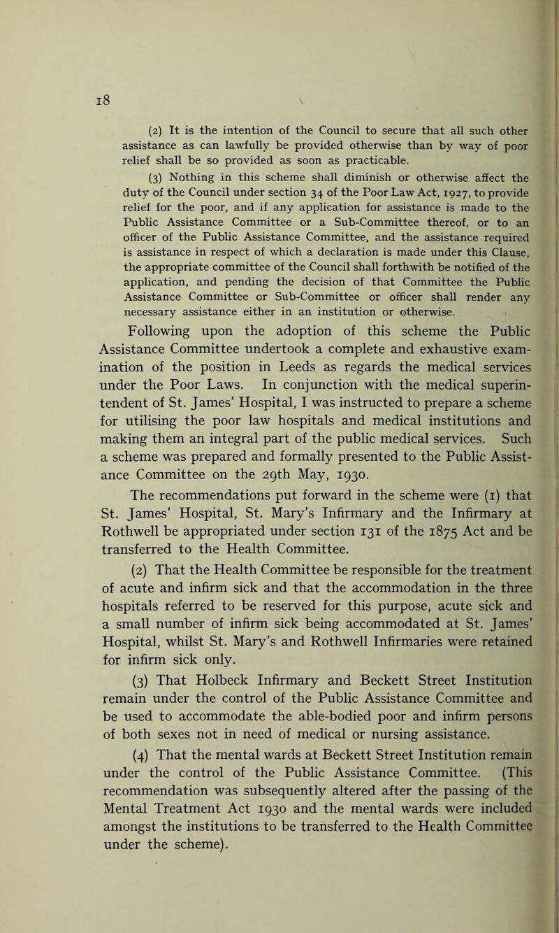 (2) It is the intention of the Council to secure that all such other assistance as can lawfully be provided otherwise than by way of poor relief shall be so provided as soon as practicable. (3) Nothing in this scheme shall diminish or otherwise affect the duty of the Council under section 34 of the Poor Law Act, 1927, to provide relief for the poor, and if any application for assistance is made to the Public Assistance Committee or a Sub-Committee thereof, or to an officer of the Public Assistance Committee, and the assistance required is assistance in respect of which a declaration is made under this Clause, the appropriate committee of the Council shall forthwith be notified of the application, and pending the decision of that Committee the Public Assistance Committee or Sub-Committee or officer shall render any necessary assistance either in an institution or otherwise. Following upon the adoption of this scheme the Public Assistance Committee undertook a complete and exhaustive exam¬ ination of the position in Leeds as regards the medical services under the Poor Laws. In conjunction with the medical superin¬ tendent of St. James’ Hospital, I was instructed to prepare a scheme for utilising the poor law hospitals and medical institutions and making them an integral part of the public medical services. Such a scheme was prepared and formally presented to the Public Assist¬ ance Committee on the 29th May, 1930. The recommendations put forward in the scheme were (1) that St. James’ Hospital, St. Mary’s Infirmary and the Infirmary at Rothwell be appropriated under section 131 of the 1875 Act and be transferred to the Health Committee. (2) That the Health Committee be responsible for the treatment of acute and infirm sick and that the accommodation in the three hospitals referred to be reserved for this purpose, acute sick and a small number of infirm sick being accommodated at St. James’ Hospital, whilst St. Mary’s and Rothwell Infirmaries were retained for infirm sick only. (3) That Holbeck Infirmary and Beckett Street Institution remain under the control of the Public Assistance Committee and be used to accommodate the able-bodied poor and infirm persons of both sexes not in need of medical or nursing assistance. (4) That the mental wards at Beckett Street Institution remain under the control of the Public Assistance Committee. (This recommendation was subsequently altered after the passing of the Mental Treatment Act 1930 and the mental wards were included amongst the institutions to be transferred to the Health Committee under the scheme).