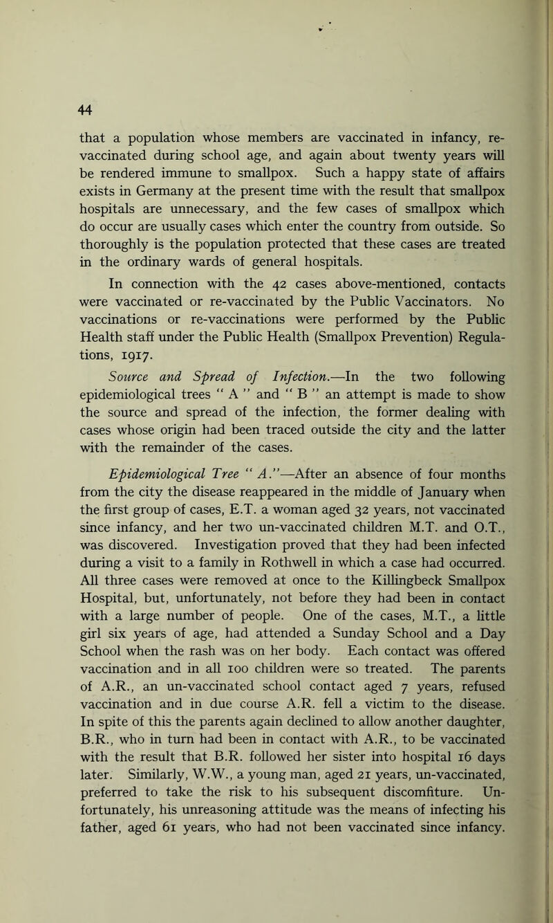 that a population whose members are vaccinated in infancy, re¬ vaccinated during school age, and again about twenty years will be rendered immune to smallpox. Such a happy state of affairs exists in Germany at the present time with the result that smallpox hospitals are unnecessary, and the few cases of smallpox which do occur are usually cases which enter the country from outside. So thoroughly is the population protected that these cases are treated in the ordinary wards of general hospitals. In connection with the 42 cases above-mentioned, contacts were vaccinated or re-vaccinated by the Public Vaccinators. No vaccinations or re-vaccinations were performed by the Public Health staff under the Public Health (Smallpox Prevention) Regula¬ tions, 1917. Source and Spread of Infection.—In the two following epidemiological trees “ A ” and “ B ” an attempt is made to show the source and spread of the infection, the former dealing with cases whose origin had been traced outside the city and the latter with the remainder of the cases. Epidemiological Tree “A.”—After an absence of four months from the city the disease reappeared in the middle of January when the first group of cases, E.T. a woman aged 32 years, not vaccinated since infancy, and her two un-vaccinated children M.T. and O.T., was discovered. Investigation proved that they had been infected during a visit to a family in Rothwell in which a case had occurred. All three cases were removed at once to the Killingbeck Smallpox Hospital, but, unfortunately, not before they had been in contact with a large number of people. One of the cases, M.T., a little girl six years of age, had attended a Sunday School and a Day School when the rash was on her body. Each contact was offered vaccination and in all 100 children were so treated. The parents of A.R., an un-vaccinated school contact aged 7 years, refused vaccination and in due course A.R. fell a victim to the disease. In spite of this the parents again declined to allow another daughter, B.R., who in turn had been in contact with A.R., to be vaccinated with the result that B.R. followed her sister into hospital 16 days later. Similarly, W.W., a young man, aged 21 years, un-vaccinated, preferred to take the risk to his subsequent discomfiture. Un¬ fortunately, his unreasoning attitude was the means of infecting his father, aged 61 years, who had not been vaccinated since infancy.