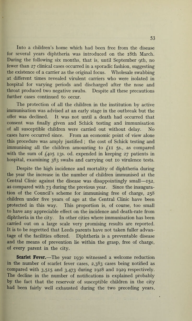 Into a children’s home which had been free from the disease for several years diphtheria was introduced on the 18th March. During the following six months, that is, until September 9th, no fewer than 27 clinical cases occurred in a sporadic fashion, suggesting the existence of a carrier as the original focus. Wholesale swabbing at different times revealed virulent carriers who were isolated in hospital for varying periods and discharged after the nose and throat produced two negative swabs. Despite all these precautions further cases continued to occur. The protection of all the children in the institution by active immunisation was advised at an early stage in the outbreak but the offer was declined. It was not until a death had occurred that consent was finally given and Schick testing and immunisation of all susceptible children were carried out without delay. No cases have occurred since. From an economic point of view alone this procedure was amply justified ; the cost of Schick testing and immunising all the children amounting to £11 5s., as compared with the sum of £405 13s. od. expended in keeping 27 patients in hospital, examining 383 swabs and carrying out 10 virulence tests. Despite the high incidence and mortality of diphtheria during the year the increase in the number of children immunised at the Central Clinic against the disease was disappointingly small—152, as compared with 73 during the previous year. Since the inaugura¬ tion of the Council’s scheme for immunising free of charge, 258 children under five years of age at the Central Clinic have been protected in this way. This proportion is, of course, too small to have any appreciable effect on the incidence and death-rate from diphtheria in the city. In other cities where immunisation has been carried out on a large scale very promising results are reported. It is to be regretted that Leeds parents have not taken fuller advan¬ tage of the facilities offered. Diphtheria is a preventable disease and the means of prevention lie within the grasp, free of charge, of every parent in the city. Scarlet Fever.—-The year 1930 witnessed a welcome reduction in the number of scarlet fever cases, 2,383 cases being notified as compared with 3,515 and 3,473 during 1928 and 1929 respectively. The decline in the number of notifications is explained probably by the fact that the reservoir of susceptible children in the city had been fairly well exhausted during the two preceding years.