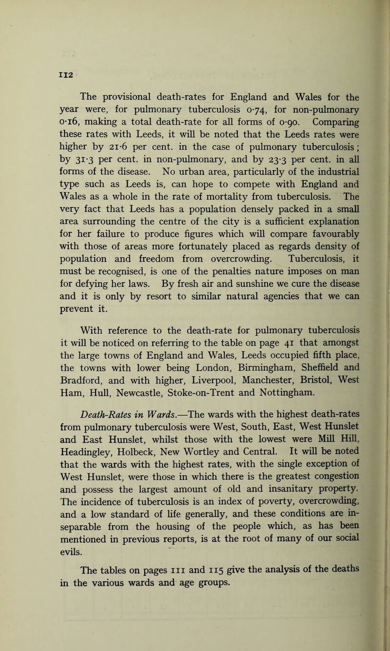 The provisional death-rates for England and Wales for the year were, for pulmonary tuberculosis 0-74, for non-pulmonary 0-16, making a total death-rate for all forms of 0-90. Comparing these rates with Leeds, it will be noted that the Leeds rates were higher by 21-6 per cent, in the case of pulmonary tuberculosis; by 31-3 per cent, in non-pulmonary, and by 23-3 per cent, in all forms of the disease. No urban area, particularly of the industrial type such as Leeds is, can hope to compete with England and Wales as a whole in the rate of mortality from tuberculosis. The very fact that Leeds has a population densely packed in a small area surrounding the centre of the city is a sufficient explanation for her failure to produce figures which will compare favourably with those of areas more fortunately placed as regards density of population and freedom from overcrowding. Tuberculosis, it must be recognised, is one of the penalties nature imposes on man for defying her laws. By fresh air and sunshine we cure the disease and it is only by resort to similar natural agencies that we can prevent it. With reference to the death-rate for pulmonary tuberculosis it will be noticed on referring to the table on page 41 that amongst the large towns of England and Wales, Leeds occupied fifth place, the towns with lower being London, Birmingham, Sheffield and Bradford, and with higher, Liverpool, Manchester, Bristol, West Ham, Hull, Newcastle, Stoke-on-Trent and Nottingham. Death-Rates in Wards.—The wards with the highest death-rates from pulmonary tuberculosis were West, South, East, West Hunslet and East Hunslet, whilst those with the lowest were Mill Hill, Headingley, Holbeck, New Wortley and Central. It will be noted that the wards with the highest rates, with the single exception of West Hunslet, were those in which there is the greatest congestion and possess the largest amount of old and insanitary property. The incidence of tuberculosis is an index of poverty, overcrowding, and a low standard of life generally, and these conditions are in¬ separable from the housing of the people which, as has been mentioned in previous reports, is at the root of many of our social evils. The tables on pages hi and 115 give the analysis of the deaths in the various wards and age groups.