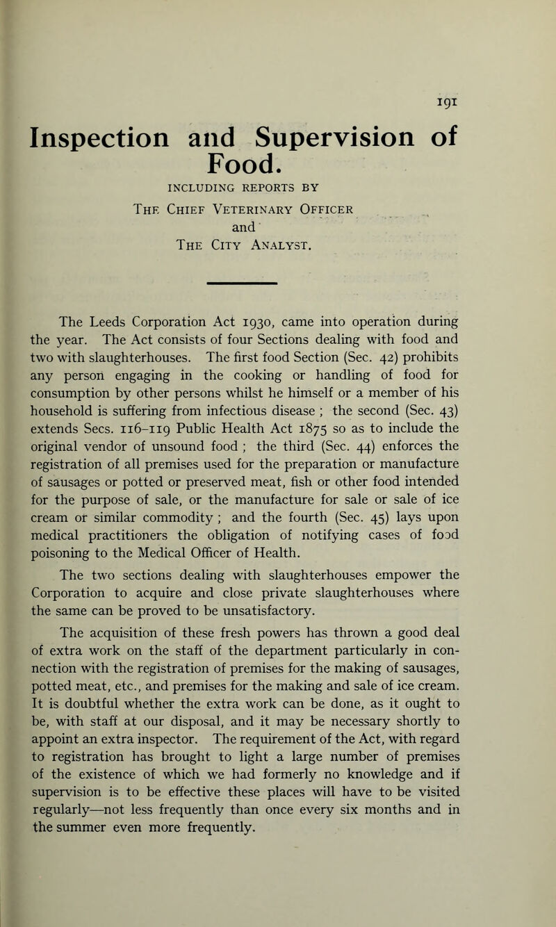 Inspection and Supervision of Food. INCLUDING REPORTS BY The Chief Veterinary Officer and The City Analyst. The Leeds Corporation Act 1930, came into operation during the year. The Act consists of four Sections dealing with food and two with slaughterhouses. The first food Section (Sec. 42) prohibits any person engaging in the cooking or handling of food for consumption by other persons whilst he himself or a member of his household is suffering from infectious disease ; the second (Sec. 43) extends Secs. 116-119 Public Health Act 1875 so as to include the original vendor of unsound food ; the third (Sec. 44) enforces the registration of all premises used for the preparation or manufacture of sausages or potted or preserved meat, fish or other food intended for the purpose of sale, or the manufacture for sale or sale of ice cream or similar commodity ; and the fourth (Sec. 45) lays upon medical practitioners the obligation of notifying cases of food poisoning to the Medical Officer of Health. The two sections dealing with slaughterhouses empower the Corporation to acquire and close private slaughterhouses where the same can be proved to be unsatisfactory. The acquisition of these fresh powers has thrown a good deal of extra work on the staff of the department particularly in con¬ nection with the registration of premises for the making of sausages, potted meat, etc., and premises for the making and sale of ice cream. It is doubtful whether the extra work can be done, as it ought to be, with staff at our disposal, and it may be necessary shortly to appoint an extra inspector. The requirement of the Act, with regard to registration has brought to light a large number of premises of the existence of which we had formerly no knowledge and if supervision is to be effective these places will have to be visited regularly—not less frequently than once every six months and in the summer even more frequently.