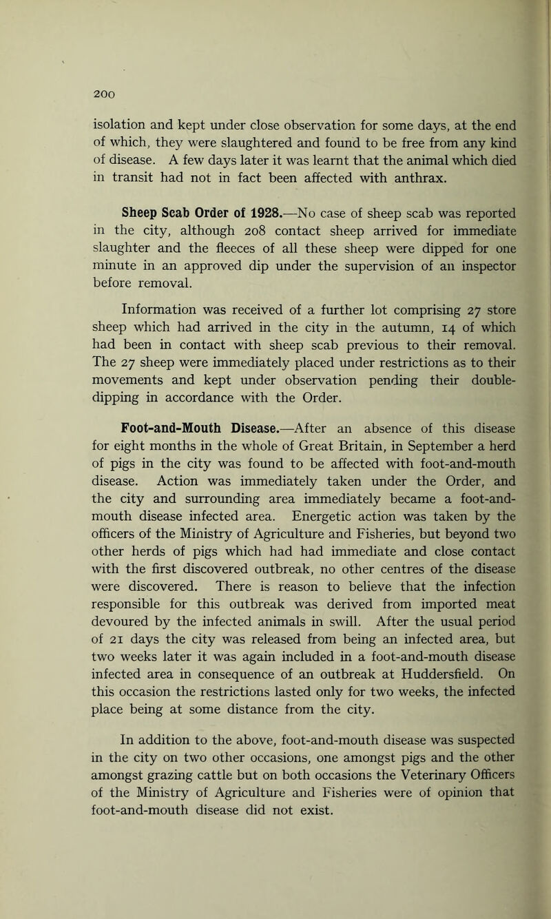 isolation and kept under close observation for some days, at the end of which, they were slaughtered and found to be free from any kind of disease. A few days later it was learnt that the animal which died in transit had not in fact been affected with anthrax. Sheep Scab Order of 1928.—No case of sheep scab was reported in the city, although 208 contact sheep arrived for immediate slaughter and the fleeces of all these sheep were dipped for one minute in an approved dip under the supervision of an inspector before removal. Information was received of a further lot comprising 27 store sheep which had arrived in the city in the autumn, 14 of which had been in contact with sheep scab previous to their removal. The 27 sheep were immediately placed under restrictions as to their movements and kept under observation pending their double¬ dipping in accordance with the Order. Foot-and-Mouth Disease.—After an absence of this disease for eight months in the whole of Great Britain, in September a herd of pigs in the city was found to be affected with foot-and-mouth disease. Action was immediately taken under the Order, and the city and surrounding area immediately became a foot-and- mouth disease infected area. Energetic action was taken by the officers of the Ministry of Agriculture and Fisheries, but beyond two other herds of pigs which had had immediate and close contact with the first discovered outbreak, no other centres of the disease were discovered. There is reason to believe that the infection responsible for this outbreak was derived from imported meat devoured by the infected animals in swill. After the usual period of 21 days the city was released from being an infected area, but two weeks later it was again included in a foot-and-mouth disease infected area in consequence of an outbreak at Huddersfield. On this occasion the restrictions lasted only for two weeks, the infected place being at some distance from the city. In addition to the above, foot-and-mouth disease was suspected in the city on two other occasions, one amongst pigs and the other amongst grazing cattle but on both occasions the Veterinary Officers of the Ministry of Agriculture and Fisheries were of opinion that foot-and-mouth disease did not exist.