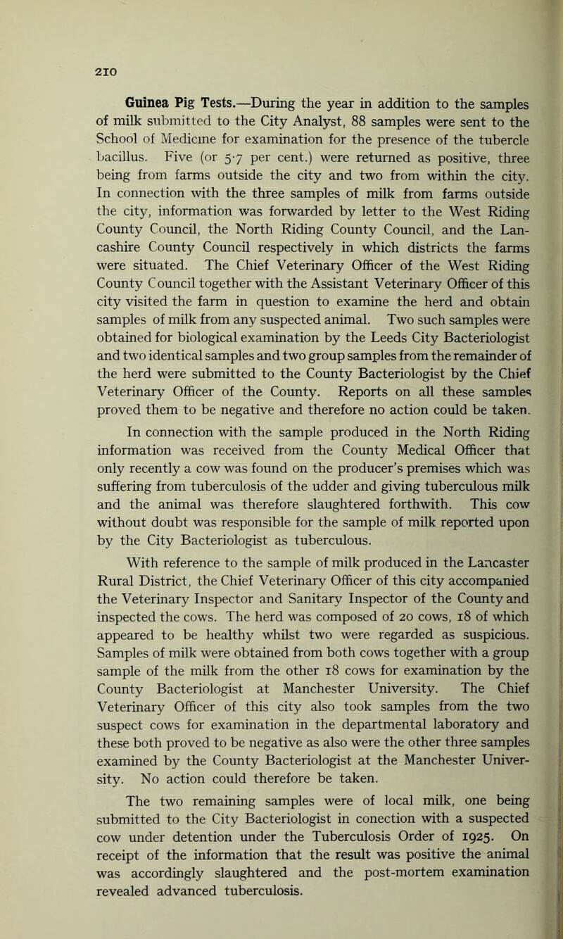 Guinea Pig Tests.—During the year in addition to the samples of milk submitted to the City Analyst, 88 samples were sent to the School of Medicine for examination for the presence of the tubercle bacillus. Five (or 57 per cent.) were returned as positive, three being from farms outside the city and two from within the city. In connection with the three samples of milk from farms outside the city, information was forwarded by letter to the West Riding County Council, the North Riding County Council, and the Lan¬ cashire County Council respectively in which districts the farms were situated. The Chief Veterinary Officer of the West Riding County Council together with the Assistant Veterinary Officer of this city visited the farm in question to examine the herd and obtain samples of milk from any suspected animal. Two such samples were obtained for biological examination by the Leeds City Bacteriologist and two identical samples and two group samples from the remainder of the herd were submitted to the County Bacteriologist by the Chief Veterinary Officer of the County. Reports on all these sanmles proved them to be negative and therefore no action could be taken. In connection with the sample produced in the North Riding information was received from the County Medical Officer that only recently a cow was found on the producer’s premises which was suffering from tuberculosis of the udder and giving tuberculous milk and the animal was therefore slaughtered forthwith. This cow without doubt was responsible for the sample of milk reported upon by the City Bacteriologist as tuberculous. With reference to the sample of milk produced in the Lancaster Rural District, the Chief Veterinary Officer of this city accompanied the Veterinary Inspector and Sanitary Inspector of the County and inspected the cows. The herd was composed of 20 cows, 18 of which appeared to be healthy whilst two were regarded as suspicious. Samples of milk were obtained from both cows together with a group sample of the milk from the other 18 cows for examination by the County Bacteriologist at Manchester University. The Chief Veterinary Officer of this city also took samples from the two suspect cows for examination in the departmental laboratory and these both proved to be negative as also were the other three samples examined by the County Bacteriologist at the Manchester Univer¬ sity. No action could therefore be taken. The two remaining samples were of local milk, one being submitted to the City Bacteriologist in conection with a suspected cow under detention under the Tuberculosis Order of 1925. On receipt of the information that the result was positive the animal was accordingly slaughtered and the post-mortem examination revealed advanced tuberculosis.