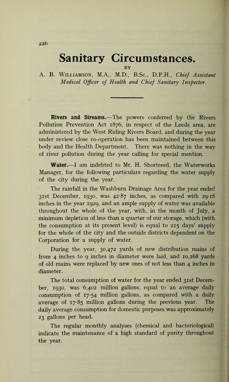 22 6 Sanitary Circumstances. BY A. B. Williamson, M.A., M.D., B.Sc., D.P.H., Chief Assistant Medical Officer of Health and Chief Sanitary Inspector. Rivers and Streams.—The powers conferred by the Rivers Pollution Prevention Act 1876, in respect of the Leeds area, are administered by the West Riding Rivers Board, and during the year under review close co-operation has been maintained between this body and the Health Department. There was nothing in the way of river pollution during the year calling for special mention. Water.—I am indebted to Mr. H. Shortreed, the Waterworks Manager, for the following particulars regarding the water supply of the city during the year. The rainfall in the Washburn Drainage Area for the year ended 31st December, 1930, was 42-87 inches, as compared with 29-18 inches in the year 1929, and an ample supply of water was available throughout the whole of the year, with, in the month of July, a minimum depletion of less than a quarter of our storage, which (with the consumption at its present level) is equal to 215 days’ supply for the whole of the city and the outside districts dependent on the Corporation for a supply of water. During the year, 30,472 yards of new distribution mains of from 4 inches to 9 inches in diameter were laid, and 10,168 yards of old mains were replaced by new ones of not less than 4 inches in diameter. The total consumption of water for the year ended 31st Decem¬ ber, 1930, was 6,402 million gallons, equal to an average daily consumption of 17-54 million gallons, as compared with a daily average of 17-85 million gallons during the previous year. The daily average consumption for domestic purposes was approximately 23 gallons per head. The regular monthly analyses (chemical and bacteriological) indicate the maintenance of a high standard of purity throughout the year.