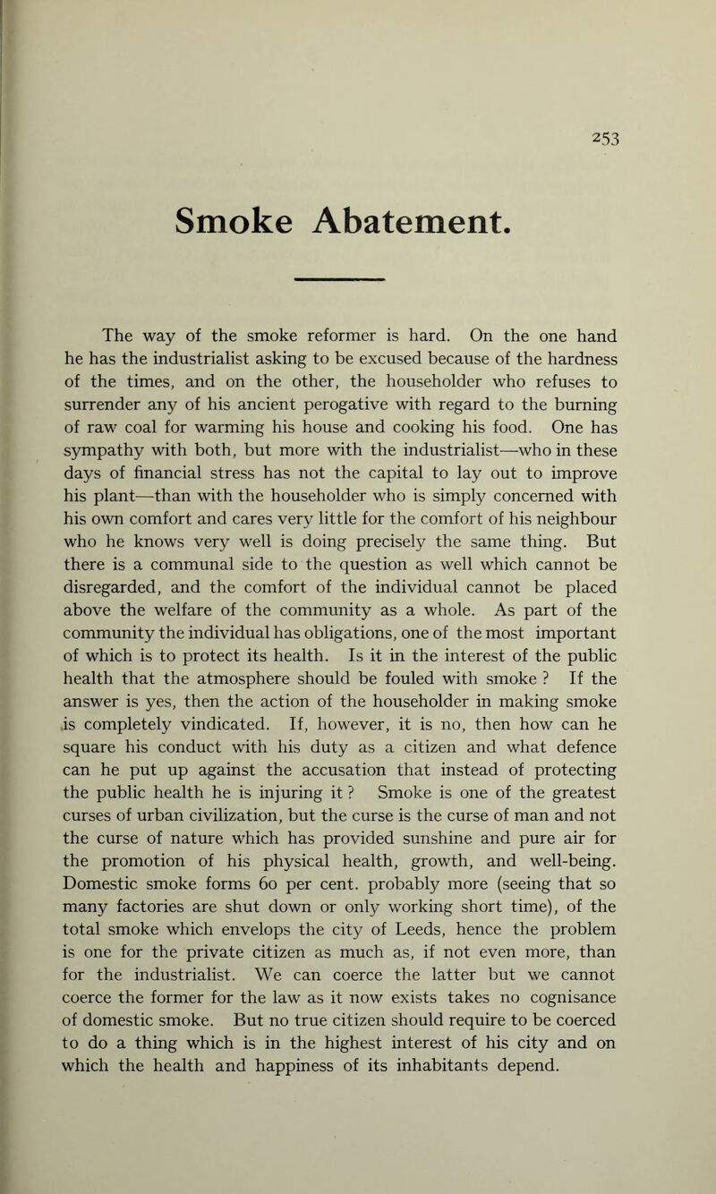 Smoke Abatement. The way of the smoke reformer is hard. On the one hand he has the industrialist asking to be excused because of the hardness of the times, and on the other, the householder who refuses to surrender any of his ancient perogative with regard to the burning of raw coal for warming his house and cooking his food. One has sympathy with both, but more with the industrialist—who in these days of financial stress has not the capital to lay out to improve his plant—than with the householder who is simply concerned with his own comfort and cares very little for the comfort of his neighbour who he knows very well is doing precisely the same thing. But there is a communal side to the question as well which cannot be disregarded, and the comfort of the individual cannot be placed above the welfare of the community as a whole. As part of the community the individual has obligations, one of the most important of which is to protect its health. Is it in the interest of the public health that the atmosphere should be fouled with smoke ? If the answer is yes, then the action of the householder in making smoke .is completely vindicated. If, however, it is no, then how can he square his conduct with his duty as a citizen and what defence can he put up against the accusation that instead of protecting the public health he is injuring it ? Smoke is one of the greatest curses of urban civilization, but the curse is the curse of man and not the curse of nature which has provided sunshine and pure air for the promotion of his physical health, growth, and well-being. Domestic smoke forms 60 per cent, probably more (seeing that so many factories are shut down or only working short time), of the total smoke which envelops the city of Leeds, hence the problem is one for the private citizen as much as, if not even more, than for the industrialist. We can coerce the latter but we cannot coerce the former for the law as it now exists takes no cognisance of domestic smoke. But no true citizen should require to be coerced to do a thing which is in the highest interest of his city and on which the health and happiness of its inhabitants depend.