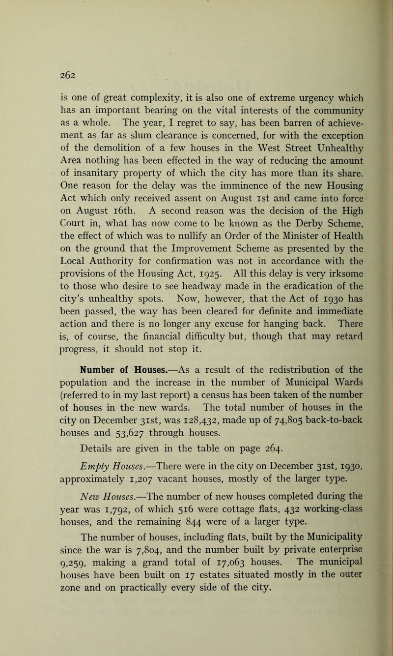 is one of great complexity, it is also one of extreme urgency which has an important bearing on the vital interests of the community as a whole. The year, I regret to say, has been barren of achieve¬ ment as far as slum clearance is concerned, for with the exception of the demolition of a few houses in the West Street Unhealthy Area nothing has been effected in the way of reducing the amount of insanitary property of which the city has more than its share. One reason for the delay was the imminence of the new Housing Act which only received assent on August ist and came into force on August 16th. A second reason was the decision of the High Court in, what has now come to be known as the Derby Scheme, the effect of which was to nullify an Order of the Minister of Health on the ground that the Improvement Scheme as presented by the Local Authority for confirmation was not in accordance with the provisions of the Housing Act, 1925. All this delay is very irksome to those who desire to see headway made in the eradication of the city’s unhealthy spots. Now, however, that the Act of 1930 has been passed, the way has been cleared for definite and immediate action and there is no longer any excuse for hanging back. There is, of course, the financial difficulty but, though that may retard progress, it should not stop it. Number of Houses.—As a result of the redistribution of the population and the increase in the number of Municipal Wards (referred to in my last report) a census has been taken of the number of houses in the new wards. The total number of houses in the city on December 31st, was 128,432, made up of 74,805 back-to-back houses and 53,627 through houses. Details are given in the table on page 264. Empty Houses.—There were in the city on December 31st, 1930, approximately 1,207 vacant houses, mostly of the larger type. New Houses.—The number of new houses completed during the year was 1,792, of which 516 were cottage flats, 432 working-class houses, and the remaining 844 were of a larger type. The number of houses, including flats, built by the Municipality since the war is 7,804, and the number built by private enterprise 9,259, making a grand total of 17,063 houses. The municipal houses have been built on 17 estates situated mostly in the outer zone and on practically every side of the city.