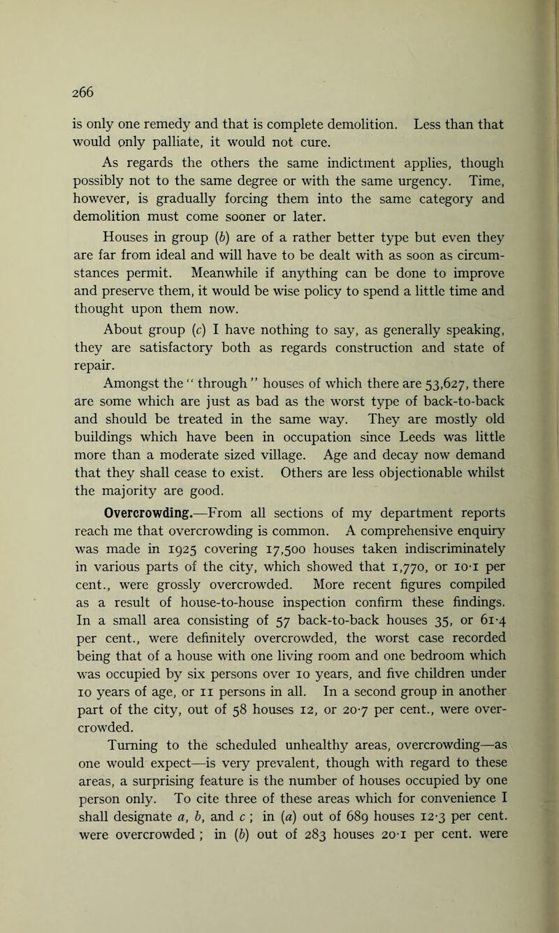 is only one remedy and that is complete demolition. Less than that would only palliate, it would not cure. As regards the others the same indictment applies, though possibly not to the same degree or with the same urgency. Time, however, is gradually forcing them into the same category and demolition must come sooner or later. Houses in group (b) are of a rather better type but even they are far from ideal and will have to be dealt with as soon as circum¬ stances permit. Meanwhile if anything can be done to improve and preserve them, it would be wise policy to spend a little time and thought upon them now. About group (c) I have nothing to say, as generally speaking, they are satisfactory both as regards construction and state of repair. Amongst the  through ” houses of which there are 53,627, there are some which are just as bad as the worst type of back-to-back and should be treated in the same way. They are mostly old buildings which have been in occupation since Leeds was little more than a moderate sized village. Age and decay now demand that they shall cease to exist. Others are less objectionable whilst the majority are good. Overcrowding.—From all sections of my department reports reach me that overcrowding is common. A comprehensive enquiry was made in 1925 covering 17,500 houses taken indiscriminately in various parts of the city, which showed that 1,770, or io-i per cent., were grossly overcrowded. More recent figures compiled as a result of house-to-house inspection confirm these findings. In a small area consisting of 57 back-to-back houses 35, or 61-4 per cent., were definitely overcrowded, the worst case recorded being that of a house with one living room and one bedroom which was occupied by six persons over 10 years, and five children under 10 years of age, or n persons in all. In a second group in another part of the city, out of 58 houses 12, or 207 per cent., were over¬ crowded. Turning to the scheduled unhealthy areas, overcrowding—as one would expect—is very prevalent, though with regard to these areas, a surprising feature is the number of houses occupied by one person only. To cite three of these areas which for convenience I shall designate a, b, and c ; in (a) out of 689 houses 12-3 per cent, were overcrowded ; in (b) out of 283 houses 20-1 per cent, were