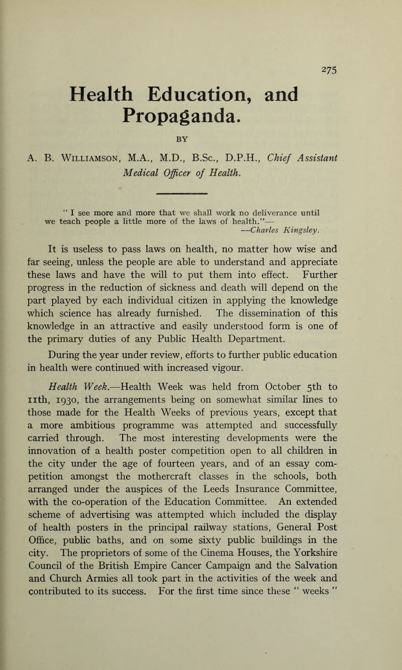 Health Education, and Propaganda. BY A. B. Williamson, M.A., M.D., B.Sc., D.P.H., Chief Assistant Medical Officer of Health.  I see more and more that we shall work no deliverance until we teach people a little more of the laws of health.”-— —Charles Kingsley. It is useless to pass laws on health, no matter how wise and far seeing, unless the people are able to understand and appreciate these laws and have the will to put them into effect. Further progress in the reduction of sickness and death will depend on the part played by each individual citizen in applying the knowledge which science has already furnished. The dissemination of this knowledge in an attractive and easily understood form is one of the primary duties of any Public Health Department. During the year under review, efforts to further public education in health were continued with increased vigour. Health Week.—Health Week was held from October 5th to nth, 1930, the arrangements being on somewhat similar lines to those made for the Health Weeks of previous years, except that a more ambitious programme was attempted and successfully carried through. The most interesting developments were the innovation of a health poster competition open to all children in the city under the age of fourteen years, and of an essay com¬ petition amongst the mothercraft classes in the schools, both arranged under the auspices of the Leeds Insurance Committee, with the co-operation of the Education Committee. An extended scheme of advertising was attempted which included the display of health posters in the principal railway stations, General Post Office, public baths, and on some sixty public buildings in the city. The proprietors of some of the Cinema Houses, the Yorkshire Council of the British Empire Cancer Campaign and the Salvation and Church Armies all took part in the activities of the week and contributed to its success. For the first time since these “ weeks ”