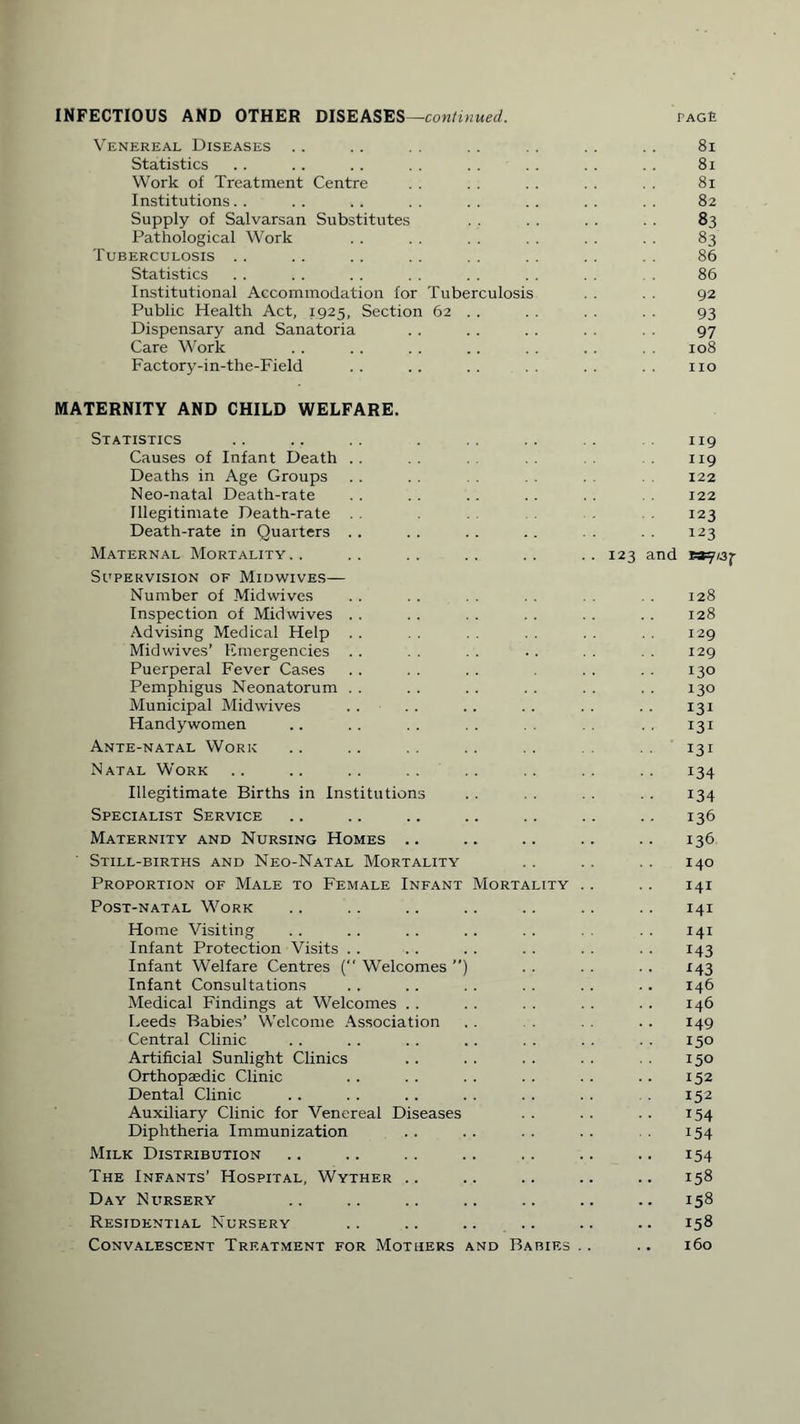 INFECTIOUS AND OTHER DISEASES—continued. PAGfi Venereal Diseases .. .. . . .. . . . . 81 Statistics .. .. .. . . .. . . . . 81 Work of Treatment Centre . . . . . . . . 81 Institutions. . . . . . . . . . . . . . 82 Supply of Salvarsan Substitutes . . 83 Pathological Work . . . . . . . . . . . . 83 Tuberculosis .. .. .. . . . . . . . . 86 Statistics . . . . . . . . . . . . . . . 86 Institutional Accommodation for Tuberculosis . . . . 92 Public Health Act, 1925, Section 62 . . . . . . . . 93 Dispensary and Sanatoria . . . . . . . . 97 Care Work .. .. .. .. .. . . 108 Factory-in-the-Field .. .. .. .. no MATERNITY AND CHILD WELFARE. Statistics Causes of Infant Death Deaths in Age Groups Neo-natal Death-rate Illegitimate Death-rate Death-rate in Quarters .. Maternal Mortality.. Supervision of Midwives— Number of Midwives Inspection of Midwives Advising Medical Help Mid wives’ Emergencies Puerperal Fever Cases Pemphigus Neonatorum Municipal Midwives Handywomen Ante-natal Work Natal Work Illegitimate Births in Institutions Specialist Service Maternity and Nursing Homes .. Still-births and Neo-Natal Mortality Proportion of Male to Female Infant Mortality Post-natal Work Home Visiting Infant Protection Visits Infant Welfare Centres ( Welcomes ”) Infant Consultations Medical Findings at Welcomes Leeds Babies’ Welcome Association Central Clinic Artificial Sunlight Clinics Orthopaedic Clinic Dental Clinic Auxiliary Clinic for Venereal Diseases Diphtheria Immunization Milk Distribution The Infants’ Hospital, Wyther .. Day Nursery Residential Nursery .. .. .. .. Convalescent Treatment for Mothers and Babies 119 119 122 122 123 123 123 and wy/aj- 128 128 129 129 130 130 131 131 131 134 134 136 136 140 141 141 141 143 *43 146 146 149 150 150 152 152 i54 154 154 .. 158 .. 158 .. 158 160