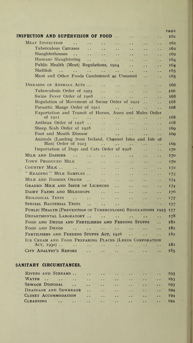 INSPECTION AND SUPERVISION OF FOOD Meat Inspection Tuberculous Carcases Slaughterhouses Humane Slaughtering Public Health (Meat) Regulations, 1924 Shellfish Meat and Other Foods Condemned as Unsound PAGE 162 162 162 162 164 164 165 165 Diseases of Animals Acts Tuberculosis Order of 1925 Swine Fever Order of 1908 Regulation of Movement of Swine Order of 1922 Parasitic Mange Order of 1911 Exportation and Transit of Horses, Asses and Mules Orde of 1911 Anthrax Order of 1928 Sheep Scab Order of 1928 Foot and Mouth Disease Animals (Landing from Ireland, Channel Isles and Isle of Man) Order of 1923 Importation of Dogs and Cats Order of 1928 Milk and Dairies Town Produced Milk Country Milk “ Reading” Milk Samples Milk and Dairies Order Graded Milk and Issue of Licences Dairy Farms and Milkshops Biological Tests Special Bacterial Tests Public Health (Prevention of Tuberculosis) Regulations Departmental Laboratory .. Food and Drugs and Fertilisers and Feeding Stuffs Food and Drugs Fertilisers and Feeding Stuffs Act, 1926 Ice Cream and Food Preparing Places (Leeds Corporation Act, 1930) City Analyst’s Report 166 166 168 168 168 168 168 169 169 169 170 170 170 172 173 174 174 176 177 177 925 177 178 182 182 182 182 185 SANITARY CIRCUMSTANCES. Rivers and Streams .. Water Sewage Disposai. Drainage and Sewerage Closet Accommodation Cleansing 193 193 193 194 194 194