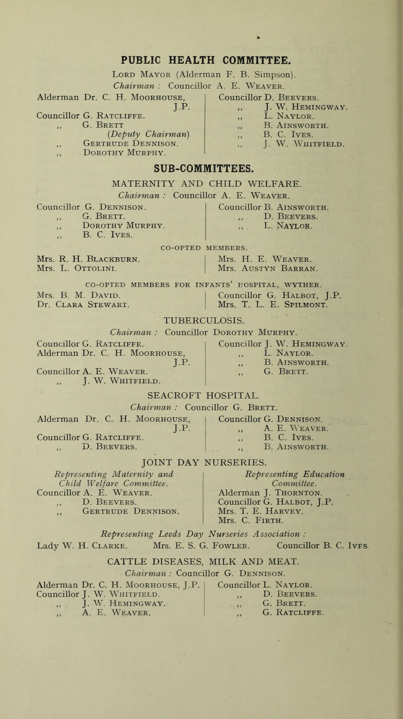 PUBLIC HEALTH COMMITTEE. Lord Mayor (Alderman F. B. Simpson). Chairman : Councillor A. E. Weaver. Alderman Dr. C. H. Moorhouse, J.P. Councillor G. Ratcliffe. G. Brett (.Deputy Chairman) ,, Gertrude Dennison. ,, Dorothy Murphy. Councillor D. Beevers. ,, J. W. Hemingway. ,, L. Naylor. „ B. Ainsworth. ,, B. C. Ives. ,, J. W. Whitfield. SUB-COMMITTEES. MATERNITY AND CHILD WELFARE. Chairman : Councillor A. E. Weaver. Councillor G. Dennison. ,, G. Brett. „ Dorothy Murphy. „ B. C. Ives. Councillor B. Ainsworth. „ D. Beevers. „ L. Naylor. co-opted members. Mrs. R. H. Blackburn. I Mrs. H. E. Weaver. Mrs. L. Ottolini. | Mrs. Austyn Barran. co-opted members for infants’ hospital, wyther. Mrs. B. M. David. j Councillor G. Halbot, J.P. Dr. Clara Stewart. I Mrs. T. L. E. Spilmont. TUBERCULOSIS. Chairman : Councillor Dorothy Murphy. Councillor G. Ratcliffe. Alderman Dr. C. H. Moorhouse, J.P. Councillor A. E. Weaver. ,, J. W. Whitfield. Councillor J. W. Hemingway. ,, L Naylor. ,, B. Ainsworth. ,, G. Brett. SEACROFT HOSPITAL Chairman : Councillor G. Brett. Alderman Dr. C. H. Moorhouse, J.P. Councillor G. Ratcliffe. ,, D. Beevers. JOINT DA Representing Maternity and Child Welfare Committee. Councillor A. E. Weaver. ,, D. Beevers. ,, Gertrude Dennison. Councillor G. Dennison. ,, A. E. Weaver. ,, B. C. Ives. ,, B. Ainsworth. NURSERIES. Representing Education Committee. Alderman J. Thornton. Councillor G. Halbot, J.P. Mrs. T. E. Harvey. Mrs. C. Firth. Representing Leeds Day Nurseries Association : Lady W. H. Clarke. Mrs. E. S. G. Fowler. Councillor B. C. Ivfs CATTLE DISEASES, MILK AND MEAT. Chairman : Councillor G. Dennison. Alderman Dr. C. H. Moorhouse, J.P. Councillor J. W. Whitfield. ,, J. W. Hemingway. ,, A. E, Weaver, Councillor L. Naylor. ,, D. Beevers. ,, G. Brett. ,, G. Ratcliffe.