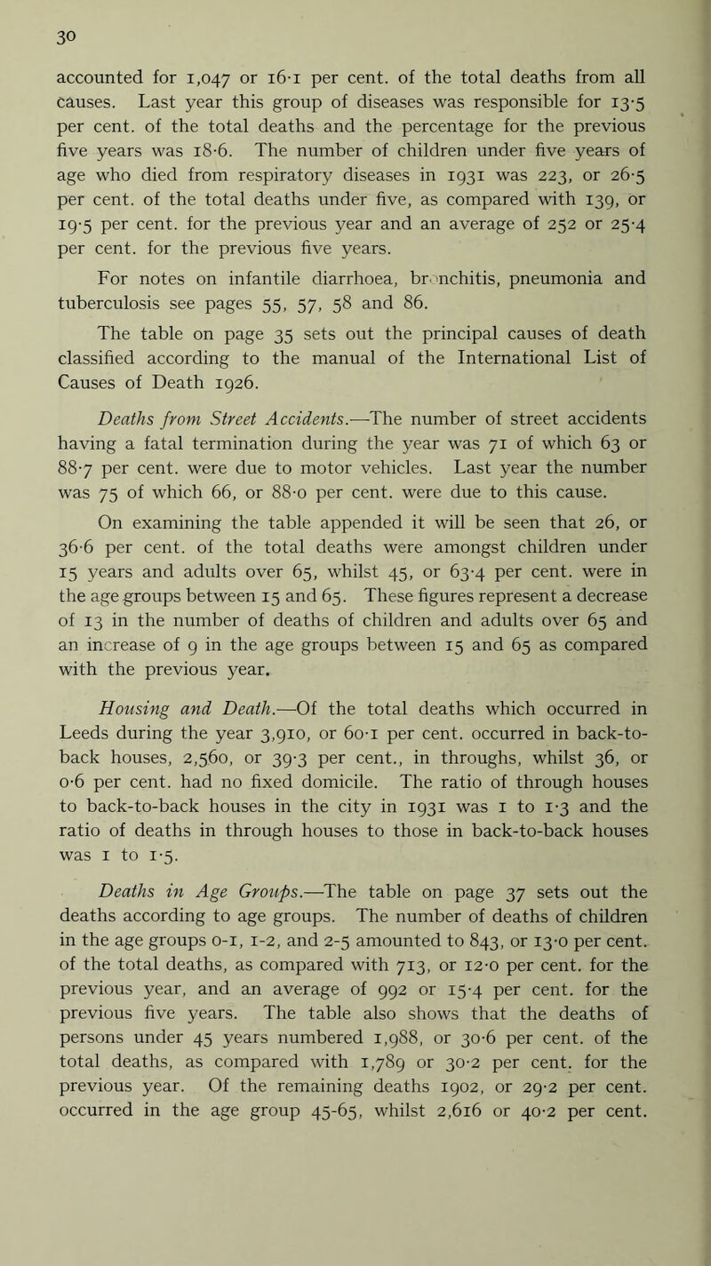 accounted for 1,047 or 16-1 Per cent, of the total deaths from all causes. Last year this group of diseases was responsible for 13-5 per cent, of the total deaths and the percentage for the previous five years was 18-6. The number of children under five years of age who died from respiratory diseases in 1931 was 223, or 26-5 per cent, of the total deaths under five, as compared with 139, or 19-5 per cent, for the previous year and an average of 252 or 25-4 per cent, for the previous five years. For notes on infantile diarrhoea, br >nchitis, pneumonia and tuberculosis see pages 55, 57, 58 and 86. The table on page 35 sets out the principal causes of death classified according to the manual of the International List of Causes of Death 1926. Deaths from Street Accidents.-—The number of street accidents having a fatal termination during the year was 71 of which 63 or 88-7 per cent, were due to motor vehicles. Last year the number was 75 of which 66, or 88-o per cent, were due to this cause. On examining the table appended it will be seen that 26, or 36-6 per cent, of the total deaths were amongst children under 15 years and adults over 65, whilst 45, or 63-4 per cent, were in the age groups between 15 and 65. These figures represent a decrease of 13 in the number of deaths of children and adults over 65 and an increase of 9 in the age groups between 15 and 65 as compared with the previous year. Housing and Death.—Of the total deaths which occurred in Leeds during the year 3,910, or 6o-i per cent, occurred in back-to- back houses, 2,560, or 39-3 per cent., in throughs, whilst 36, or o-6 per cent, had no fixed domicile. The ratio of through houses to back-to-back houses in the city in 1931 was 1 to 1-3 and the ratio of deaths in through houses to those in back-to-back houses was 1 to 1-5. Deaths in Age Groups.—The table on page 37 sets out the deaths according to age groups. The number of deaths of children in the age groups 0-1, 1-2, and 2-5 amounted to 843, or 13-0 per cent, of the total deaths, as compared with 713, or 12-0 per cent, for the previous year, and an average of 992 or 15-4 per cent, for the previous five years. The table also shows that the deaths of persons under 45 years numbered 1,988, or 30-6 per cent, of the total deaths, as compared with 1,789 or 30-2 per cent, for the previous year. Of the remaining deaths 1902, or 29-2 per cent, occurred in the age group 45-65, whilst 2,616 or 40-2 per cent.