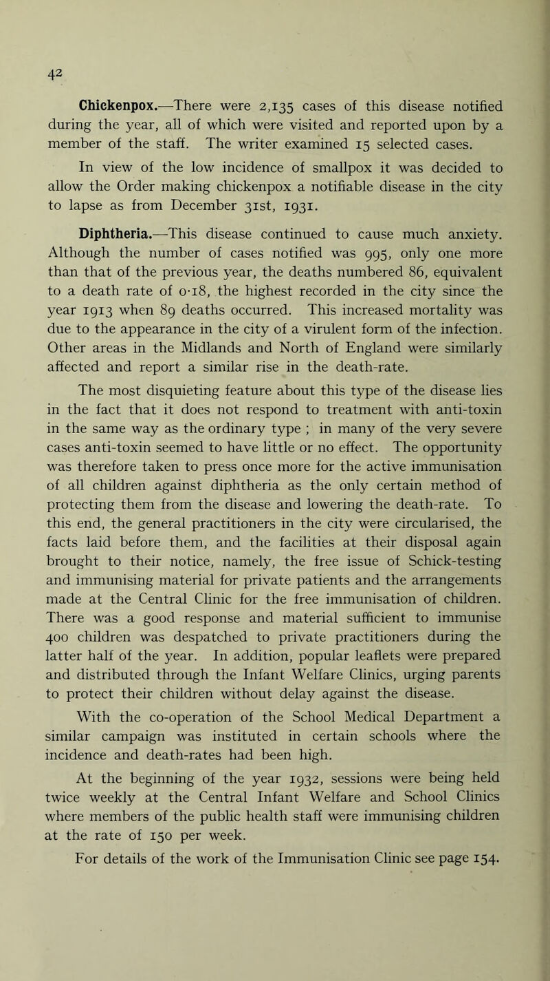 Chickenpox.—There were 2,135 cases of this disease notified during the year, all of which were visited and reported upon by a member of the staff. The writer examined 15 selected cases. In view of the low incidence of smallpox it was decided to allow the Order making chickenpox a notifiable disease in the city to lapse as from December 31st, 1931. Diphtheria.—This disease continued to cause much anxiety. Although the number of cases notified was 995, only one more than that of the previous year, the deaths numbered 86, equivalent to a death rate of 0-18, the highest recorded in the city since the year 1913 when 89 deaths occurred. This increased mortality was due to the appearance in the city of a virulent form of the infection. Other areas in the Midlands and North of England were similarly affected and report a similar rise in the death-rate. The most disquieting feature about this type of the disease lies in the fact that it does not respond to treatment with anti-toxin in the same way as the ordinary type ; in many of the very severe cases anti-toxin seemed to have little or no effect. The opportunity was therefore taken to press once more for the active immunisation of all children against diphtheria as the only certain method of protecting them from the disease and lowering the death-rate. To this end, the general practitioners in the city were circularised, the facts laid before them, and the facilities at their disposal again brought to their notice, namely, the free issue of Schick-testing and immunising material for private patients and the arrangements made at the Central Clinic for the free immunisation of children. There was a good response and material sufficient to immunise 400 children was despatched to private practitioners during the latter half of the year. In addition, popular leaflets were prepared and distributed through the Infant Welfare Clinics, urging parents to protect their children without delay against the disease. With the co-operation of the School Medical Department a similar campaign was instituted in certain schools where the incidence and death-rates had been high. At the beginning of the year 1932, sessions were being held twice weekly at the Central Infant Welfare and School Clinics where members of the public health staff were immunising children at the rate of 150 per week. For details of the work of the Immunisation Clinic see page 154.