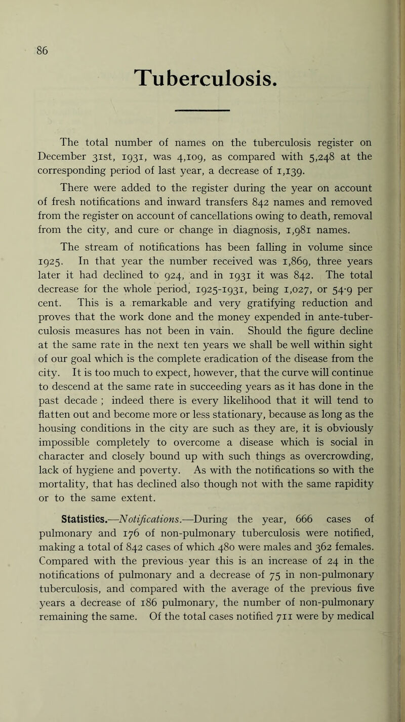 Tuberculosis. The total number of names on the tuberculosis register on December 31st, 1931, was 4,109, as compared with 5,248 at the corresponding period of last year, a decrease of 1,139. There were added to the register during the year on account of fresh notifications and inward transfers 842 names and removed from the register on account of cancellations owing to death, removal from the city, and cure or change in diagnosis, 1,981 names. The stream of notifications has been falling in volume since 1925. In that year the number received was 1,869, three years later it had declined to 924, and in 1931 it was 842. The total decrease for the whole period, 1925-1931, being 1,027, or 54-9 per cent. This is a remarkable and very gratifying reduction and proves that the work done and the money expended in ante-tuber¬ culosis measures has not been in vain. Should the figure decline at the same rate in the next ten years we shall be well within sight of our goal which is the complete eradication of the disease from the city. It is too much to expect, however, that the curve will continue to descend at the same rate in succeeding years as it has done in the past decade ; indeed there is every likelihood that it will tend to flatten out and become more or less stationary, because as long as the housing conditions in the city are such as they are, it is obviously impossible completely to overcome a disease which is social in character and closely bound up with such things as overcrowding, lack of hygiene and poverty. As with the notifications so with the mortality, that has declined also though not with the same rapidity or to the same extent. Statistics.—Notifications.—During the year, 666 cases of pulmonary and 176 of non-puhnonary tuberculosis were notified, making a total of 842 cases of which 480 were males and 362 females. Compared with the previous year this is an increase of 24 in the notifications of pulmonary and a decrease of 75 in non-pulmonary tuberculosis, and compared with the average of the previous five years a decrease of 186 pulmonary, the number of non-pulmonary remaining the same. Of the total cases notified 711 were by medical