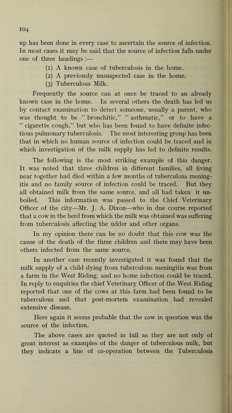 up has been done in every case to ascertain the source of infection. In most cases it may be said that the source of infection falls under one of three headings :— (1) A known case of tuberculosis in the home. (2) A previously unsuspected case in the home. (3) Tuberculous Milk. Frequently the source can at once be traced to an already known case in the home. In several others the death has led us by contact examination to detect someone, usually a parent, who was thought to be “ bronchitic,” “ asthmatic,” or to have a “ cigarette cough,” but who has been found to have definite infec¬ tious pulmonary tuberculosis. The most interesting group has been that in which no human source of infection could be traced and in which investigation of the milk supply has led to definite results. The following is the most striking example of this danger. It was noted that three children in different families, all living near together had died within a few months of tuberculous mening¬ itis and no family source of infection could be traced. But they all obtained milk from the same source, and all had taken it un¬ boiled. This information was passed to the Chief Veterinary Officer of the city—Mr. J. A. Dixon—who in due course reported that a cow in the herd from which the milk was obtained was suffering from tuberculosis affecting the udder and other organs. In my opinion there can be no doubt that this cow was the cause of the death of the three children and there may have been others infected from the same source. In another case recently investigated it was found that the milk supply of a child dying from tuberculous meningitis was from a farm in the West Riding, and no home infection could be traced. In reply to enquiries the chief Veterinary Officer of the West Riding reported that one of the cows at this farm had been found to be tuberculous and that post-mortem examination had revealed extensive disease. Here again it seems probable that the cow in question was the source of the infection. The above cases are quoted in full as they are not only of great interest as examples of the danger of tuberculous milk, but they indicate a line of co-operation between the Tuberculosis