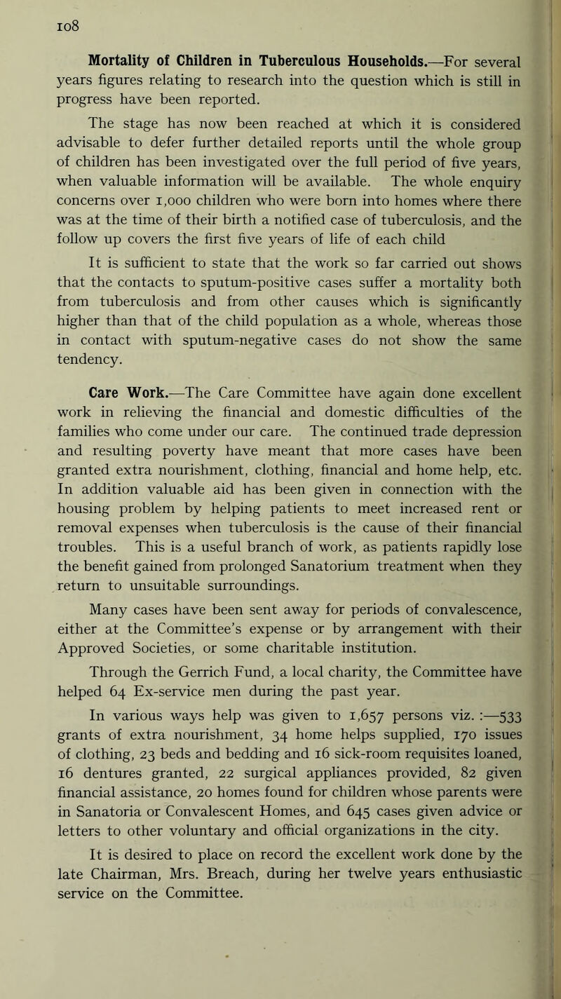 io8 Mortality of Children in Tuberculous Households.—For several years figures relating to research into the question which is still in progress have been reported. The stage has now been reached at which it is considered advisable to defer further detailed reports until the whole group of children has been investigated over the full period of five years, when valuable information will be available. The whole enquiry concerns over 1,000 children who were born into homes where there was at the time of their birth a notified case of tuberculosis, and the follow up covers the first five years of life of each child It is sufficient to state that the work so far carried out shows that the contacts to sputum-positive cases suffer a mortality both from tuberculosis and from other causes which is significantly higher than that of the child population as a whole, whereas those in contact with sputum-negative cases do not show the same tendency. Care Work.—The Care Committee have again done excellent work in relieving the financial and domestic difficulties of the families who come under our care. The continued trade depression and resulting poverty have meant that more cases have been granted extra nourishment, clothing, financial and home help, etc. In addition valuable aid has been given in connection with the housing problem by helping patients to meet increased rent or removal expenses when tuberculosis is the cause of their financial troubles. This is a useful branch of work, as patients rapidly lose the benefit gained from prolonged Sanatorium treatment when they return to unsuitable surroundings. Many cases have been sent away for periods of convalescence, either at the Committee’s expense or by arrangement with their Approved Societies, or some charitable institution. Through the Gerrich Fund, a local charity, the Committee have helped 64 Ex-service men during the past year. In various ways help was given to 1,657 persons viz. :—533 grants of extra nourishment, 34 home helps supplied, 170 issues of clothing, 23 beds and bedding and 16 sick-room requisites loaned, 16 dentures granted, 22 surgical appliances provided, 82 given financial assistance, 20 homes found for children whose parents were in Sanatoria or Convalescent Homes, and 645 cases given advice or letters to other voluntary and official organizations in the city. It is desired to place on record the excellent work done by the late Chairman, Mrs. Breach, during her twelve years enthusiastic service on the Committee.