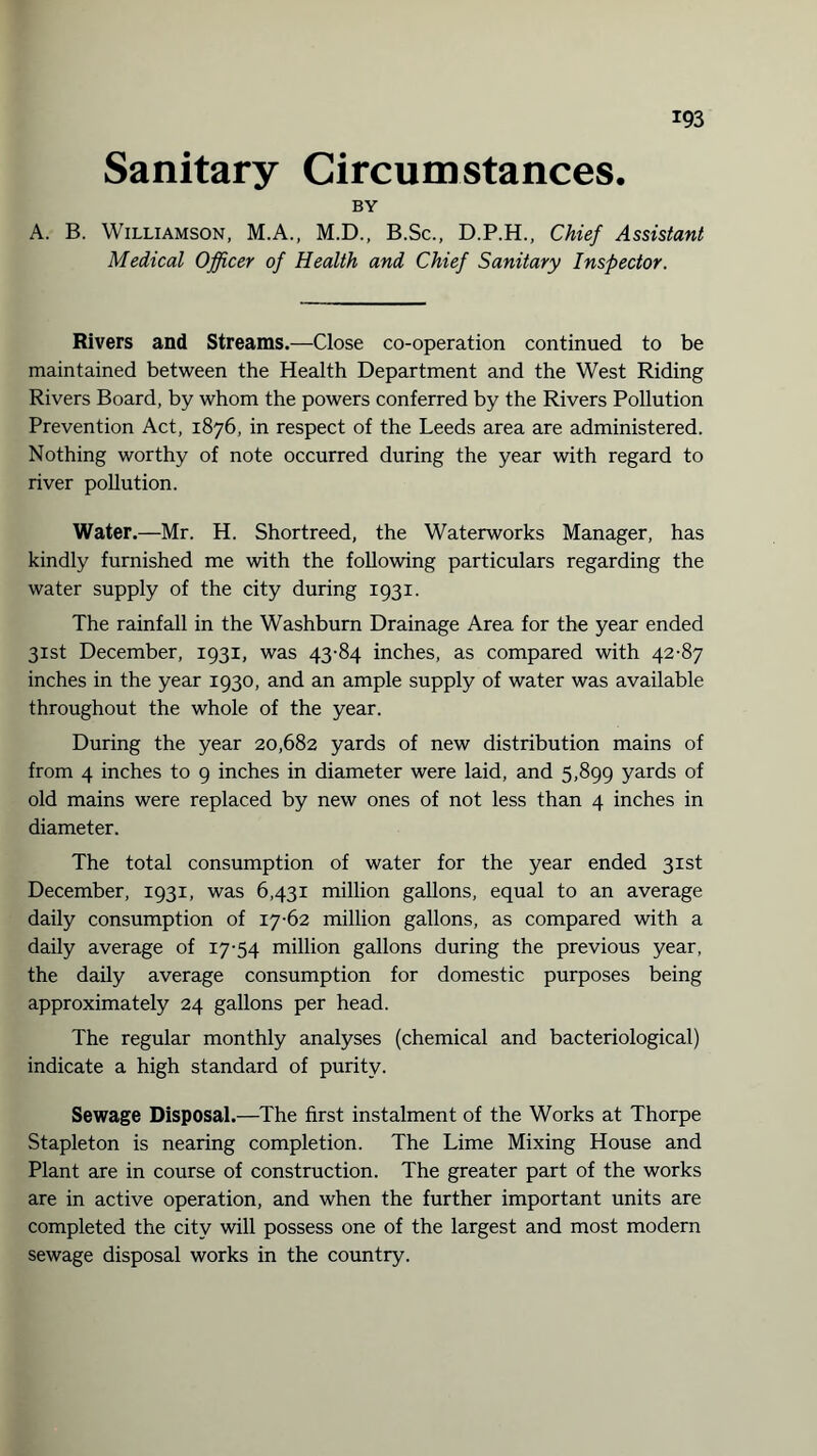 Sanitary Circumstances. BY A. B. Williamson, M.A., M.D., B.Sc., D.P.H., Chief Assistant Medical Officer of Health and Chief Sanitary Inspector. Rivers and Streams.—Close co-operation continued to be maintained between the Health Department and the West Riding Rivers Board, by whom the powers conferred by the Rivers Pollution Prevention Act, 1876, in respect of the Leeds area are administered. Nothing worthy of note occurred during the year with regard to river pollution. Water.—Mr. H. Shortreed, the Waterworks Manager, has kindly furnished me with the following particulars regarding the water supply of the city during 1931. The rainfall in the Washburn Drainage Area for the year ended 31st December, 1931, was 43-84 inches, as compared with 42-87 inches in the year 1930, and an ample supply of water was available throughout the whole of the year. During the year 20,682 yards of new distribution mains of from 4 inches to 9 inches in diameter were laid, and 5,899 yards of old mains were replaced by new ones of not less than 4 inches in diameter. The total consumption of water for the year ended 31st December, 1931, was 6,431 million gallons, equal to an average daily consumption of 17-62 million gallons, as compared with a daily average of 17-54 million gallons during the previous year, the daily average consumption for domestic purposes being approximately 24 gallons per head. The regular monthly analyses (chemical and bacteriological) indicate a high standard of purity. Sewage Disposal.—The first instalment of the Works at Thorpe Stapleton is nearing completion. The Lime Mixing House and Plant are in course of construction. The greater part of the works are in active operation, and when the further important units are completed the city will possess one of the largest and most modern sewage disposal works in the country.