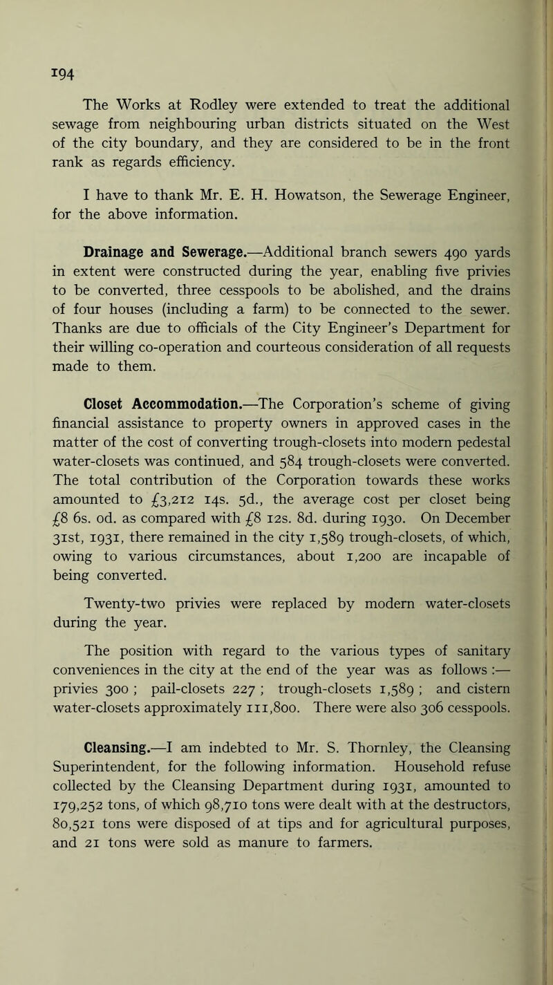 x94 The Works at Rodley were extended to treat the additional sewage from neighbouring urban districts situated on the West of the city boundary, and they are considered to be in the front rank as regards efficiency. I have to thank Mr. E. H. Howatson, the Sewerage Engineer, for the above information. Drainage and Sewerage.—Additional branch sewers 490 yards in extent were constructed during the year, enabling five privies to be converted, three cesspools to be abolished, and the drains of four houses (including a farm) to be connected to the sewer. Thanks are due to officials of the City Engineer’s Department for their willing co-operation and courteous consideration of all requests made to them. Closet Accommodation.—The Corporation’s scheme of giving financial assistance to property owners in approved cases in the matter of the cost of converting trough-closets into modern pedestal water-closets was continued, and 584 trough-closets were converted. The total contribution of the Corporation towards these works amounted to £3,212 14s. 5d., the average cost per closet being £8 6s. od. as compared with £8 12s. 8d. during 1930. On December 31st, 1931, there remained in the city 1,589 trough-closets, of which, owing to various circumstances, about 1,200 are incapable of being converted. Twenty-two privies were replaced by modern water-closets during the year. The position with regard to the various types of sanitary conveniences in the city at the end of the year was as follows :— privies 300 ; pail-closets 227 ; trough-closets 1,589 ; and cistern water-closets approximately 111,800. There were also 306 cesspools. Cleansing.—I am indebted to Mr. S. Thornley, the Cleansing Superintendent, for the following information. Household refuse collected by the Cleansing Department during 1931, amounted to 179,252 tons, of which 98,710 tons were dealt with at the destructors, 80,521 tons were disposed of at tips and for agricultural purposes, and 21 tons were sold as manure to farmers.