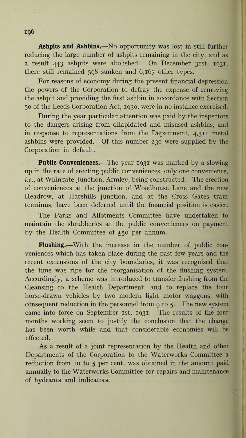 Ashpits and Ashbins.—No opportunity was lost in still further reducing the large number of ashpits remaining in the city, and as a result 443 ashpits were abolished. On December 31st, 1931, there still remained 598 sunken and 6,167 other types. For reasons of economy during the present financial depression the powers of the Corporation to defray the expense of removing the ashpit and providing the first ashbin in accordance with Section 50 of the Leeds Corporation Act, 1930, were in no instance exercised. During the year particular attention was paid by the inspectors to the dangers arising from dilapidated and misused ashbins, and in response to representations from the Department, 4,311 metal ashbins were provided. Of this number 230 were supplied by the Corporation in default. Public Conveniences.—The year 1931 was marked by a slowing up in the rate of erecting public conveniences, only one convenience, i.e., at Whingate Junction, Armley, being constructed. The erection of conveniences at the junction of Woodhouse Lane and the new Headrow, at Harehills junction, and at the Cross Gates tram terminus, have been deferred until the financial position is easier. The Parks and Allotments Committee have undertaken to maintain the shrubberies at the public conveniences on payment by the Health Committee of £50 per annum. Flushing.—With the increase in the number of public con¬ veniences which has taken place during the past few years and the recent extensions of the city boundaries, it was recognised that the time was ripe for the reorganisation of the flushing system. Accordingly, a scheme was introduced to transfer flushing from the Cleansing to the Health Department, and to replace the four horse-drawn vehicles by two modern light motor waggons, with consequent reduction in the personnel from 9 to 5. The new system came into force on September 1st, 1931. The results of the four months working seem to justify the conclusion that the change has been worth while and that considerable economies will be effected. As a result of a joint representation by the Health and other Departments of the Corporation to the Waterworks Committee a reduction from 10 to 5 per cent, was obtained in the amount paid annually to the Waterworks Committee for repairs and maintenance of hydrants and indicators.