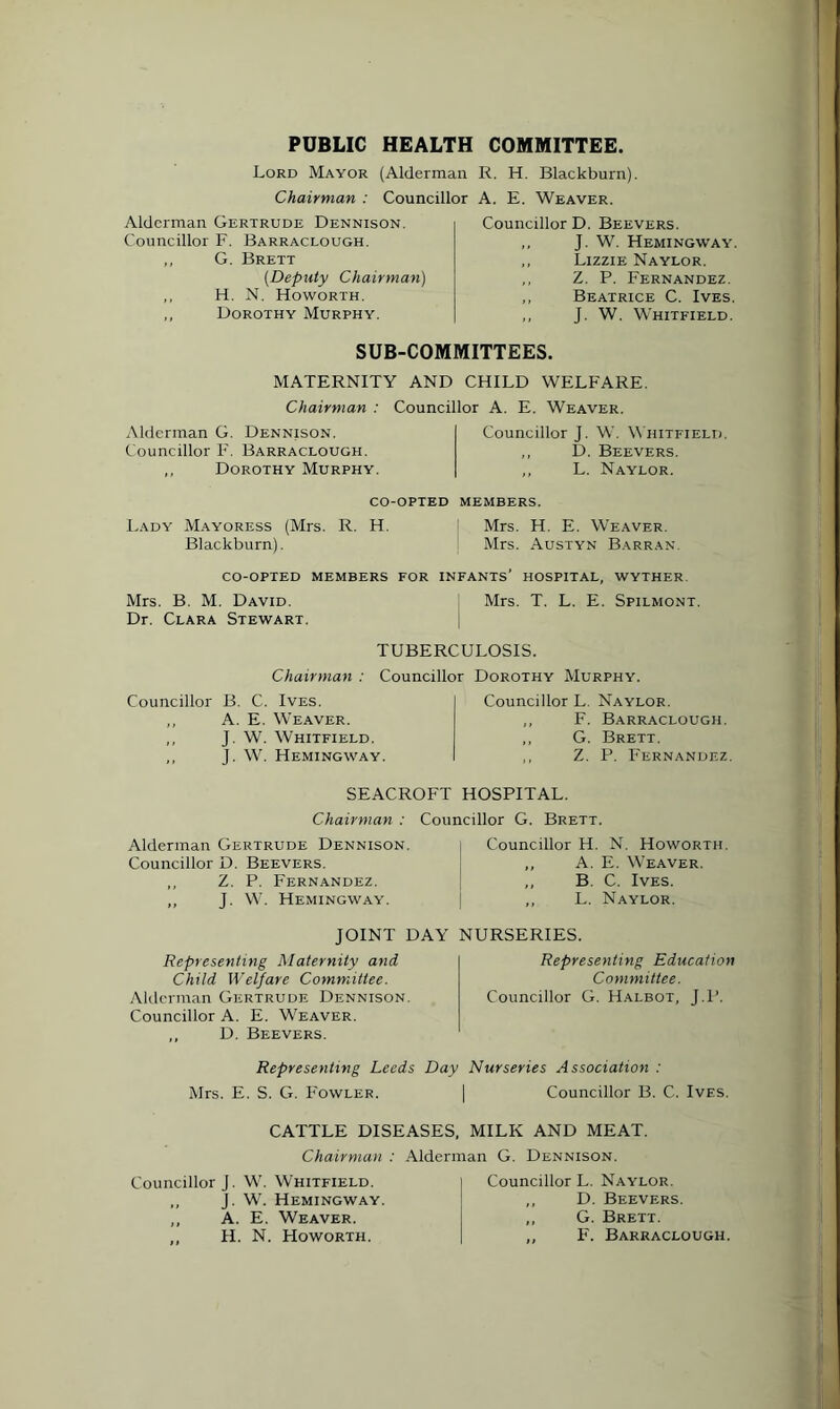 PUBLIC HEALTH COMMITTEE. Lord Mayor (Alderman R. H. Blackburn). Chairman : Councillor A. E. Weaver. Alderman Gertrude Dennison. Councillor F. Barraclough. ,, G. Brett (Deputy Chairman) ,, H. N. Howorth. ,, Dorothy Murphy. Councillor D. Beevers. „ J. W. Hemingway. ,, Lizzie Naylor. ,, Z. P. Fernandez. ,, Beatrice C. Ives. ,, J. W. Whitfield. SUB-COMMITTEES. MATERNITY AND CHILD WELFARE. Chairman : Councillor A. E. Weaver. Alderman G. Dennison. Councillor F. Barraclough. ,, Dorothy Murphy. Councillor J. W. Whitfield. ,, D. Beevers. ,, L. Naylor. co-opted members. Lady Mayoress (Mrs. R. H. Mrs. H. E. Weaver. Blackburn). Mrs. Austyn Barran. CO-OPTED MEMBERS FOR INFANTS’ HOSPITAL, WYTHER Mrs. B. M. David. Mrs. T. L. E. Spilmont. Dr. Clara Stewart. TUBERCULOSIS. Chairman : Councillor Dorothy Murphy. Councillor B. C. Ives. ,, A. E. Weaver. ,, J. W. Whitfield. ,, J. W. Hemingway. Councillor L Naylor. ,, F. Barraclough. ,, G. Brett. ,, Z. P. Fernandez. SEACROFT HOSPITAL. Chairman : Councillor G. Brett. Alderman Gertrude Dennison. Councillor D. Beevers. ,, Z. P. Fernandez. ,, J. W. Hemingway. Councillor H. N. Howorth. ,, A. E. Weaver. ,, B. C. Ives. ,, L. Naylor. JOINT DAY NURSERIES. Representing Maternity and Child Welfare Committee. Alderman Gertrude Dennison. Councillor A. E. Weaver. D. Beevers. Representing Education Committee. Councillor G. Halbot, J.P. Representing Leeds Day Nurseries Association : Mrs. E. S. G. Fowler. | Councillor B. C. Ives. CATTLE DISEASES, MILK AND MEAT. Chairman : Alderman G. Dennison. Councillor J. W. Whitfield. ,, J. W. Hemingway. „ A. E. Weaver. ,, H. N. Howorth. Councillor L. Naylor. ,, D. Beevers. ,, G. Brett. ,, F. Barraclough.