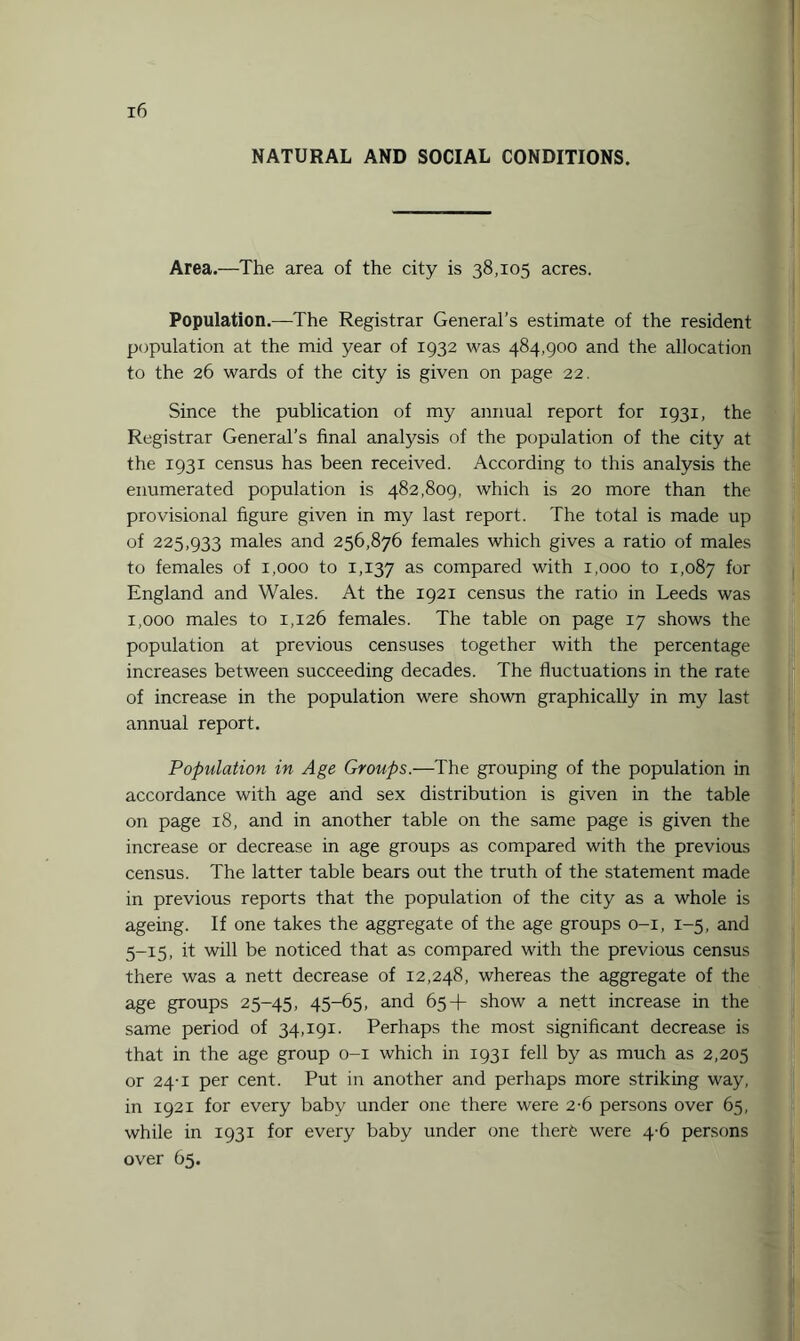 NATURAL AND SOCIAL CONDITIONS. Area.—The area of the city is 38,105 acres. Population.—The Registrar General’s estimate of the resident population at the mid year of 1932 was 484,900 and the allocation to the 26 wards of the city is given on page 22. Since the publication of my annual report for 1931, the Registrar General’s final analysis of the population of the city at the 1931 census has been received. According to this analysis the enumerated population is 482,809, which is 20 more than the provisional figure given in my last report. The total is made up of 225,933 males and 256,876 females which gives a ratio of males to females of 1,000 to 1,137 as compared with 1,000 to 1,087 for England and Wales. At the 1921 census the ratio in Leeds was 1,000 males to 1,126 females. The table on page 17 shows the population at previous censuses together with the percentage increases between succeeding decades. The fluctuations in the rate of increase in the population were shown graphically in my last annual report. Population in Age Groups.—The grouping of the population in accordance with age and sex distribution is given in the table on page 18, and in another table on the same page is given the increase or decrease in age groups as compared with the previous census. The latter table bears out the truth of the statement made in previous reports that the population of the city as a whole is ageing. If one takes the aggregate of the age groups 0-1, 1-5, and 5-15, it will be noticed that as compared with the previous census there was a nett decrease of 12,248, whereas the aggregate of the age groups 25-45, 45-65, and 65+ show a nett increase in the same period of 34,191. Perhaps the most significant decrease is that in the age group 0-1 which in 1931 fell by as much as 2,205 or 24-1 per cent. Put in another and perhaps more striking way, in 1921 for every baby under one there were 2-6 persons over 65, while in 1931 for every baby under one therfe were 4-6 persons over 65.