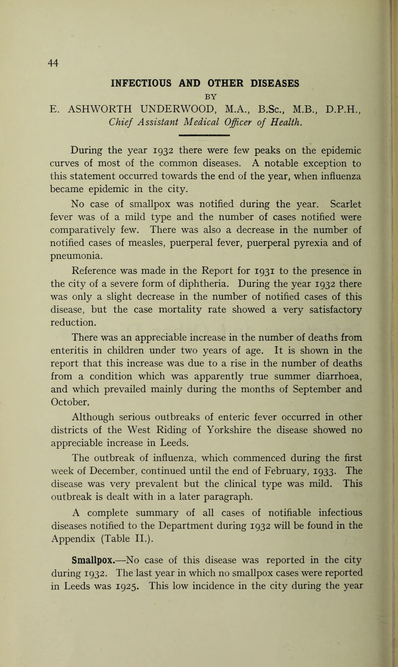 INFECTIOUS AND OTHER DISEASES BY E. ASHWORTH UNDERWOOD, M.A., B.Sc., M.B., D.P.H., Chief Assistant Medical Officer of Health. During the year 1932 there were few peaks on the epidemic curves of most of the common diseases. A notable exception to this statement occurred towards the end of the year, when influenza became epidemic in the city. No case of smallpox was notified during the year. Scarlet fever was of a mild type and the number of cases notified were comparatively few. There was also a decrease in the number of notified cases of measles, puerperal fever, puerperal pyrexia and of pneumonia. Reference was made in the Report for 1931 to the presence in the city of a severe form of diphtheria. During the year 1932 there was only a slight decrease in the number of notified cases of this disease, but the case mortality rate showed a very satisfactory reduction. There was an appreciable increase in the number of deaths from enteritis in children under two years of age. It is shown in the report that this increase was due to a rise in the number of deaths from a condition which was apparently true summer diarrhoea, and which prevailed mainly during the months of September and October. Although serious outbreaks of enteric fever occurred in other districts of the West Riding of Yorkshire the disease showed no appreciable increase in Leeds. The outbreak of influenza, which commenced during the first week of December, continued until the end of February, 1933. The disease was very prevalent but the clinical type was mild. This outbreak is dealt with in a later paragraph. A complete summary of all cases of notifiable infectious diseases notified to the Department during 1932 will be found in the Appendix (Table II.). Smallpox.—No case of this disease was reported in the city during 1932. The last year in which no smallpox cases were reported in Leeds was 1925. This low incidence in the city during the year