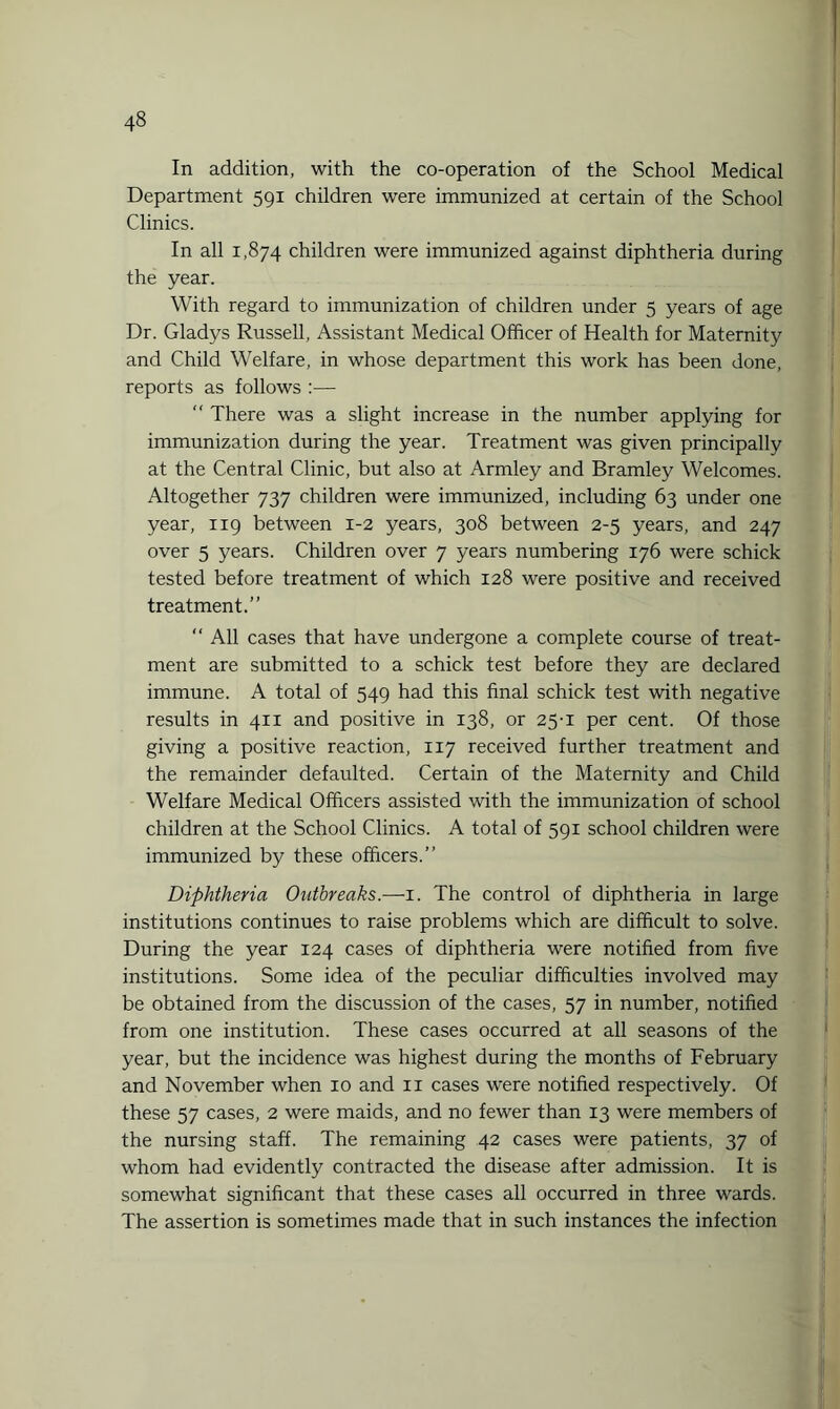 In addition, with the co-operation of the School Medical Department 591 children were immunized at certain of the School Clinics. In all 1,874 children were immunized against diphtheria during the year. With regard to immunization of children under 5 years of age Dr. Gladys Russell, Assistant Medical Officer of Health for Maternity and Child Welfare, in whose department this work has been done, reports as follows :— “ There was a slight increase in the number applying for immunization during the year. Treatment was given principally at the Central Clinic, but also at Armley and Bramley Welcomes. Altogether 737 children were immunized, including 63 under one year, 119 between 1-2 years, 308 between 2-5 years, and 247 over 5 years. Children over 7 years numbering 176 were schick tested before treatment of which 128 were positive and received treatment.” “ All cases that have undergone a complete course of treat¬ ment are submitted to a schick test before they are declared immune. A total of 549 had this final schick test with negative results in 411 and positive in 138, or 25-1 per cent. Of those giving a positive reaction, 117 received further treatment and the remainder defaulted. Certain of the Maternity and Child Welfare Medical Officers assisted with the immunization of school children at the School Clinics. A total of 591 school children were immunized by these officers.” Diphtheria Outbreaks.—1. The control of diphtheria in large institutions continues to raise problems which are difficult to solve. During the year 124 cases of diphtheria were notified from five institutions. Some idea of the peculiar difficulties involved may be obtained from the discussion of the cases, 57 in number, notified from one institution. These cases occurred at all seasons of the year, but the incidence was highest during the months of February and November when 10 and 11 cases were notified respectively. Of these 57 cases, 2 were maids, and no fewer than 13 were members of the nursing staff. The remaining 42 cases were patients, 37 of whom had evidently contracted the disease after admission. It is somewhat significant that these cases all occurred in three wards. The assertion is sometimes made that in such instances the infection