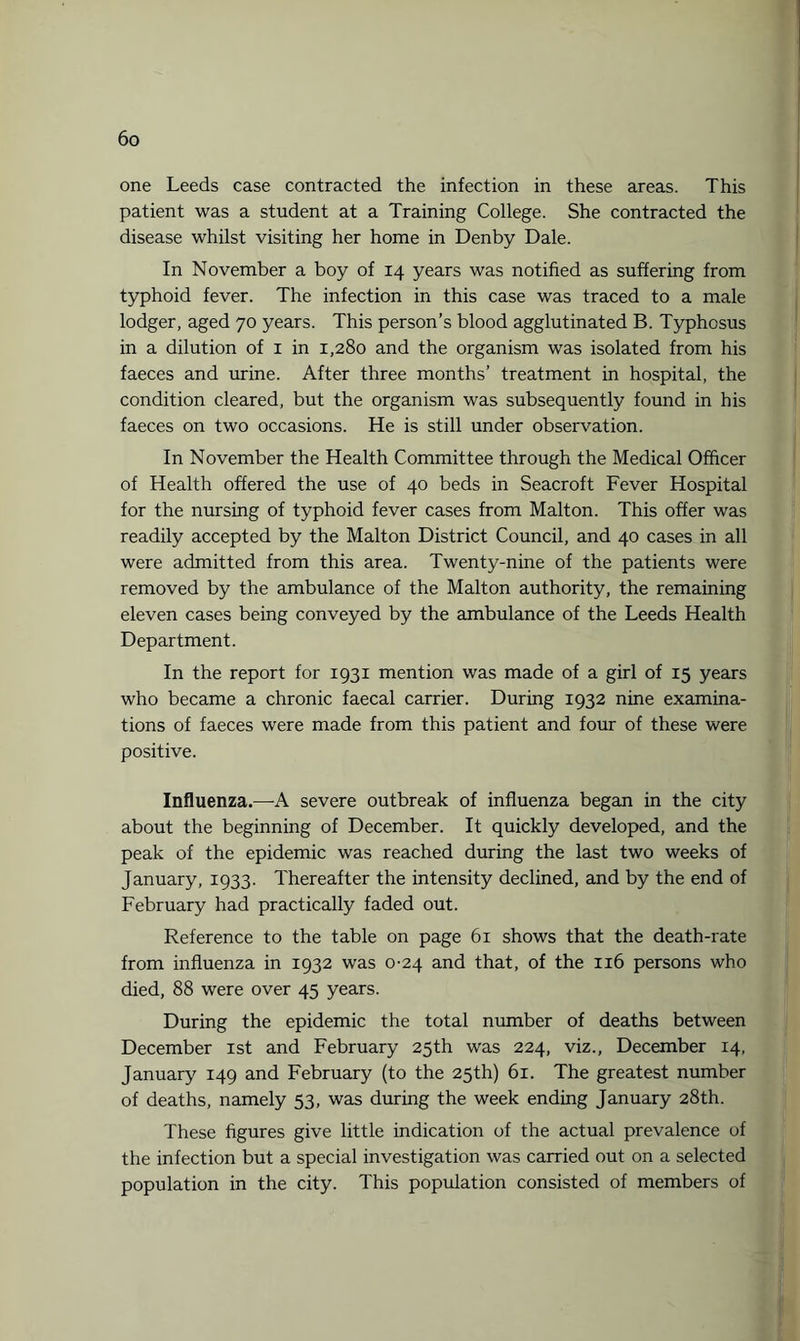 one Leeds case contracted the infection in these areas. This patient was a student at a Training College. She contracted the disease whilst visiting her home in Denby Dale. In November a boy of 14 years was notified as suffering from typhoid fever. The infection in this case was traced to a male lodger, aged 70 years. This person’s blood agglutinated B. Typhosus in a dilution of 1 in 1,280 and the organism was isolated from his faeces and urine. After three months’ treatment in hospital, the condition cleared, but the organism was subsequently found in his faeces on two occasions. He is still under observation. In November the Health Committee through the Medical Officer of Health offered the use of 40 beds in Seacroft Fever Hospital for the nursing of typhoid fever cases from Malton. This offer was readily accepted by the Malton District Council, and 40 cases in all were admitted from this area. Twenty-nine of the patients were removed by the ambulance of the Malton authority, the remaining eleven cases being conveyed by the ambulance of the Leeds Health Department. In the report for 1931 mention was made of a girl of 15 years who became a chronic faecal carrier. During 1932 nine examina¬ tions of faeces were made from this patient and four of these were positive. Influenza.—A severe outbreak of influenza began in the city about the beginning of December. It quickly developed, and the peak of the epidemic was reached during the last two weeks of January, 1933. Thereafter the intensity declined, and by the end of February had practically faded out. Reference to the table on page 61 shows that the death-rate from influenza in 1932 was 0-24 and that, of the 116 persons who died, 88 were over 45 years. During the epidemic the total number of deaths between December 1st and February 25th was 224, viz., December 14, January 149 and February (to the 25th) 61. The greatest number of deaths, namely 53, was during the week ending January 28th. These figures give little indication of the actual prevalence of the infection but a special investigation was carried out on a selected population in the city. This population consisted of members of