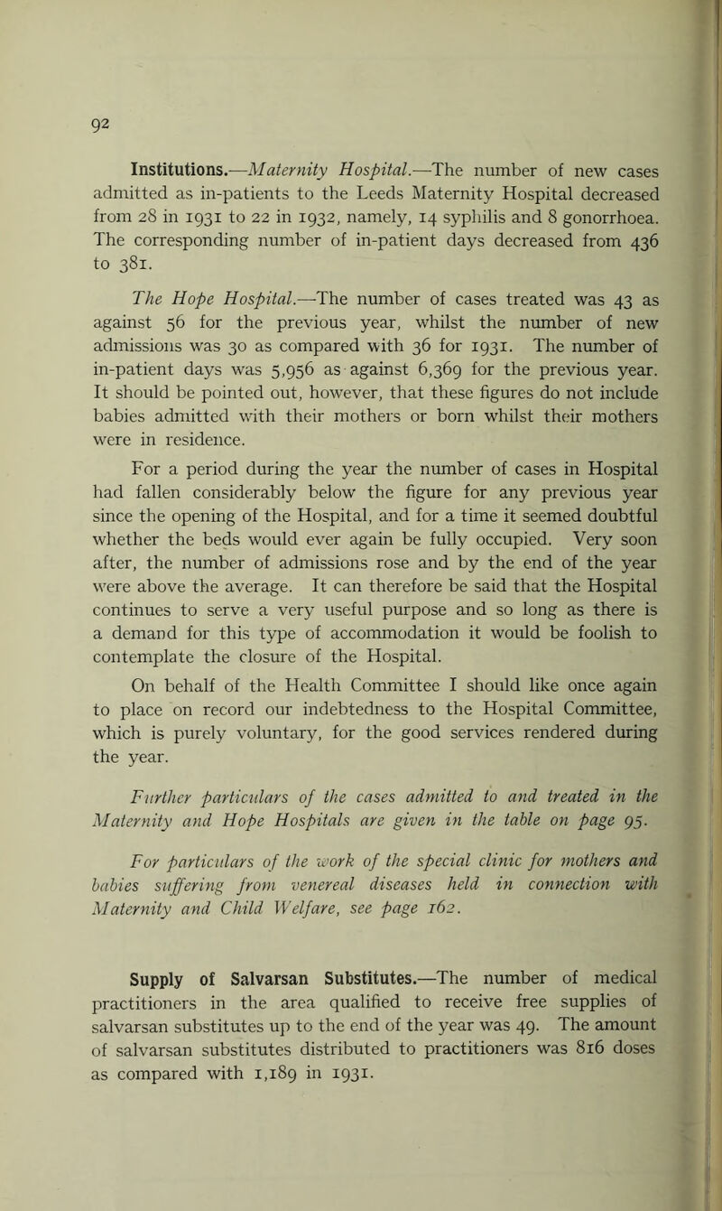 Institutions.—Maternity Hospital.—The number of new cases admitted as in-patients to the Leeds Maternity Hospital decreased from 28 in 1931 to 22 in 1932, namely, 14 syphilis and 8 gonorrhoea. The corresponding number of in-patient days decreased from 436 to 381. The Hope Hospital.—The number of cases treated was 43 as against 56 for the previous year, whilst the number of new admissions was 30 as compared with 36 for 1931. The number of in-patient days was 5,956 as against 6,369 for the previous year. It should be pointed out, however, that these figures do not include babies admitted with their mothers or born whilst their mothers were in residence. For a period during the year the number of cases in Hospital had fallen considerably below the figure for any previous year since the opening of the Hospital, and for a time it seemed doubtful whether the beds would ever again be fully occupied. Very soon after, the number of admissions rose and by the end of the year were above the average. It can therefore be said that the Hospital continues to serve a very useful purpose and so long as there is a demand for this type of accommodation it would be foolish to contemplate the closure of the Hospital. On behalf of the Health Committee I should like once again to place on record our indebtedness to the Hospital Committee, which is purely voluntary, for the good services rendered during the year. Further particulars of the cases admitted to and treated in the Maternity and Hope Hospitals are given in the table on page 95. For particulars of the work of the special clinic for mothers and babies suffering from venereal diseases held in connection with Maternity and Child Welfare, see page 162. Supply of Salvarsan Substitutes.—The number of medical practitioners in the area qualified to receive free supplies of salvarsan substitutes up to the end of the year was 49. The amount of salvarsan substitutes distributed to practitioners was 816 doses as compared with 1,189 in I93I>