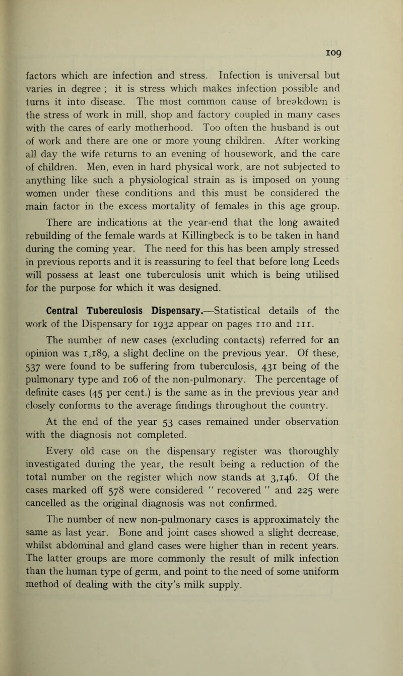 iog factors which are infection and stress. Infection is universal but varies in degree ; it is stress which makes infection possible and turns it into disease. The most common cause of breakdown is the stress of work in mill, shop and factory coupled in many cases with the cares of early motherhood. Too often the husband is out of work and there are one or more young children. After working all day the wife returns to an evening of housework, and the care of children. Men, even in hard physical work, are not subjected to anything like such a physiological strain as is imposed on young women under these conditions and this must be considered the main factor in the excess mortality of females in this age group. There are indications at the year-end that the long awaited rebuilding of the female wards at Killingbeck is to be taken in hand during the coming year. The need for this has been amply stressed in previous reports and it is reassuring to feel that before long Leeds will possess at least one tuberculosis unit which is being utilised for the purpose for which it was designed. Central Tuberculosis Dispensary.—Statistical details of the work of the Dispensary for 1932 appear on pages no and m. The number of new cases (excluding contacts) referred for an opinion was 1,189, a slight decline on the previous year. Of these, 537 were found to be suffering from tuberculosis, 431 being of the pulmonary type and 106 of the non-pulmonary. The percentage of definite cases (45 per cent.) is the same as in the previous year and closely conforms to the average findings throughout the country. At the end of the year 53 cases remained under observation with the diagnosis not completed. Every old case on the dispensary register was thoroughly investigated during the year, the result being a reduction of the total number on the register which now stands at 3,146. Of the cases marked off 578 were considered  recovered ” and 225 were cancelled as the original diagnosis was not confirmed. The number of new non-pulmonary cases is approximately the same as last year. Bone and joint cases showed a slight decrease, whilst abdominal and gland cases were higher than in recent years. The latter groups are more commonly the result of milk infection than the human type of germ, and point to the need of some uniform method of dealing with the city’s milk supply.