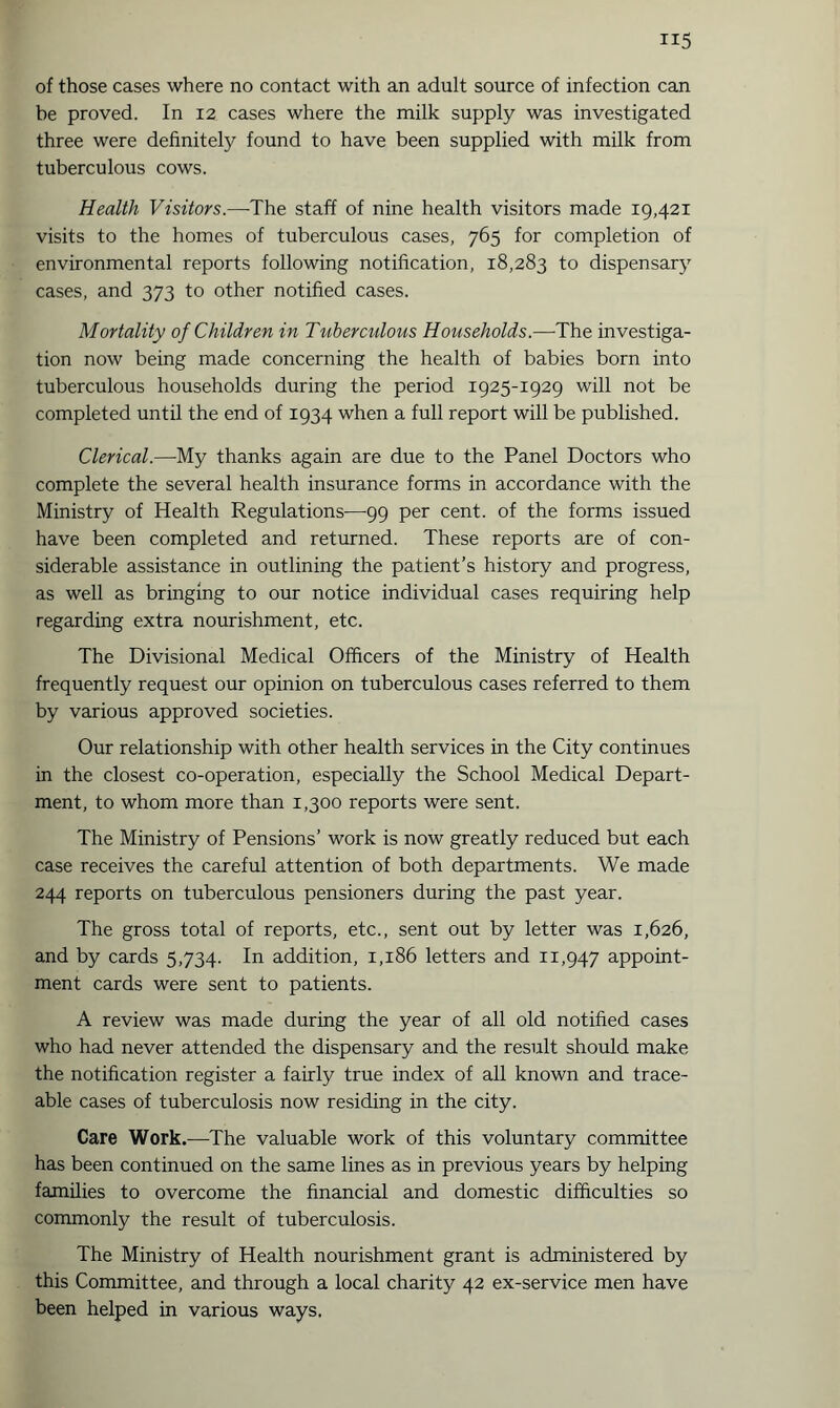 of those cases where no contact with an adult source of infection can be proved. In 12 cases where the milk supply was investigated three were definitely found to have been supplied with milk from tuberculous cows. Health Visitors.—The staff of nine health visitors made 19,421 visits to the homes of tuberculous cases, 765 for completion of environmental reports following notification, 18,283 to dispensary cases, and 373 to other notified cases. Mortality of Children in Tuberculous Households.—The investiga¬ tion now being made concerning the health of babies born into tuberculous households during the period 1925-1929 will not be completed until the end of 1934 when a full report will be published. Clerical.—-My thanks again are due to the Panel Doctors who complete the several health insurance forms in accordance with the Ministry of Health Regulations—99 per cent, of the forms issued have been completed and returned. These reports are of con¬ siderable assistance in outlining the patient’s history and progress, as well as bringing to our notice individual cases requiring help regarding extra nourishment, etc. The Divisional Medical Officers of the Ministry of Health frequently request our opinion on tuberculous cases referred to them by various approved societies. Our relationship with other health services in the City continues in the closest co-operation, especially the School Medical Depart¬ ment, to whom more than 1,300 reports were sent. The Ministry of Pensions’ work is now greatly reduced but each case receives the careful attention of both departments. We made 244 reports on tuberculous pensioners during the past year. The gross total of reports, etc., sent out by letter was 1,626, and by cards 5,734. In addition, 1,186 letters and 11,947 appoint¬ ment cards were sent to patients. A review was made during the year of all old notified cases who had never attended the dispensary and the result should make the notification register a fairly true index of all known and trace¬ able cases of tuberculosis now residing in the city. Care Work.—The valuable work of this voluntary committee has been continued on the same lines as in previous years by helping families to overcome the financial and domestic difficulties so commonly the result of tuberculosis. The Ministry of Health nourishment grant is administered by this Committee, and through a local charity 42 ex-service men have been helped in various ways.