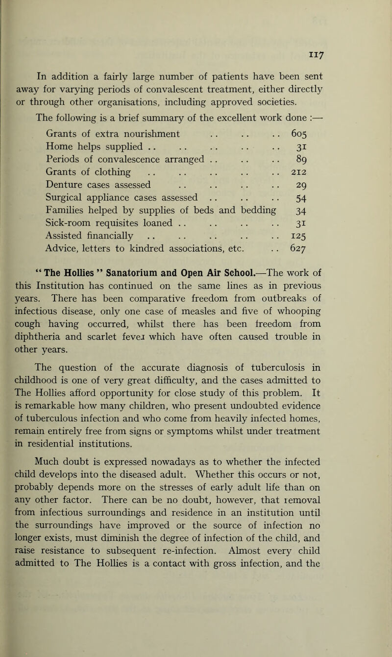 In addition a fairly large number of patients have been sent away for varying periods of convalescent treatment, either directly or through other organisations, including approved societies. The following is a brief summary of the excellent work done :— Grants of extra nourishment .. .. .. 605 Home helps supplied .. . . .. .. .. 31 Periods of convalescence arranged . . . . .. 89 Grants of clothing ., .. .. .. .. 212 Denture cases assessed .. .. .. .. 29 Surgical appliance cases assessed .. .. .. 54 Families helped by supplies of beds and bedding 34 Sick-room requisites loaned . . . . .. . . 31 Assisted financially .. .. .. .. . . 125 Advice, letters to kindred associations, etc. .. 627 “ The Hollies ” Sanatorium and Open Air School.—The work of this Institution has continued on the same lines as in previous years. There has been comparative freedom from outbreaks of infectious disease, only one case of measles and five of whooping cough having occurred, whilst there has been freedom from diphtheria and scarlet fevei which have often caused trouble in other years. The question of the accurate diagnosis of tuberculosis in childhood is one of very great difficulty, and the cases admitted to The Hollies afford opportunity for close study of this problem. It is remarkable how many children, who present undoubted evidence of tuberculous infection and who come from heavily infected homes, remain entirely free from signs or symptoms whilst under treatment in residential institutions. Much doubt is expressed nowadays as to whether the infected child develops into the diseased adult. Whether this occurs or not, probably depends more on the stresses of early adult life than on any other factor. There can be no doubt, however, that removal from infectious surroundings and residence in an institution until the surroundings have improved or the source of infection no longer exists, must diminish the degree of infection of the child, and raise resistance to subsequent re-infection. Almost every child admitted to The Hollies is a contact with gross infection, and the