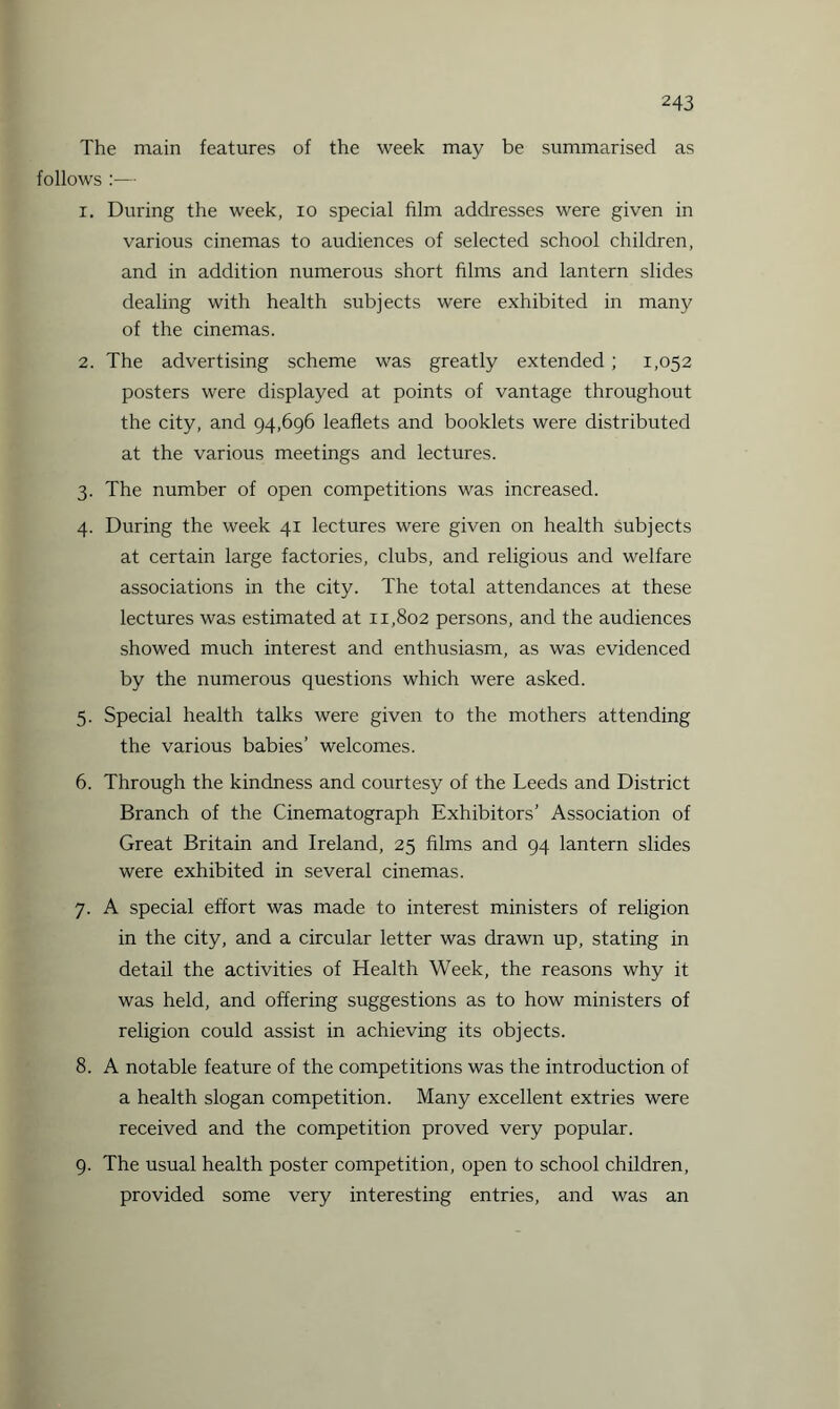The main features of the week may be summarised as follows :— r. During the week, io special film addresses were given in various cinemas to audiences of selected school children, and in addition numerous short films and lantern slides dealing with health subjects were exhibited in many of the cinemas. 2. The advertising scheme was greatly extended ; 1,052 posters were displayed at points of vantage throughout the city, and 94,696 leaflets and booklets were distributed at the various meetings and lectures. 3. The number of open competitions was increased. 4. During the week 41 lectures were given on health subjects at certain large factories, clubs, and religious and welfare associations in the city. The total attendances at these lectures was estimated at 11,802 persons, and the audiences showed much interest and enthusiasm, as was evidenced by the numerous questions which were asked. 5. Special health talks were given to the mothers attending the various babies’ welcomes. 6. Through the kindness and courtesy of the Leeds and District Branch of the Cinematograph Exhibitors’ Association of Great Britain and Ireland, 25 films and 94 lantern slides were exhibited in several cinemas. 7. A special effort was made to interest ministers of religion in the city, and a circular letter was drawn up, stating in detail the activities of Health Week, the reasons why it was held, and offering suggestions as to how ministers of religion could assist in achieving its objects. 8. A notable feature of the competitions was the introduction of a health slogan competition. Many excellent extries were received and the competition proved very popular. 9. The usual health poster competition, open to school children, provided some very interesting entries, and was an