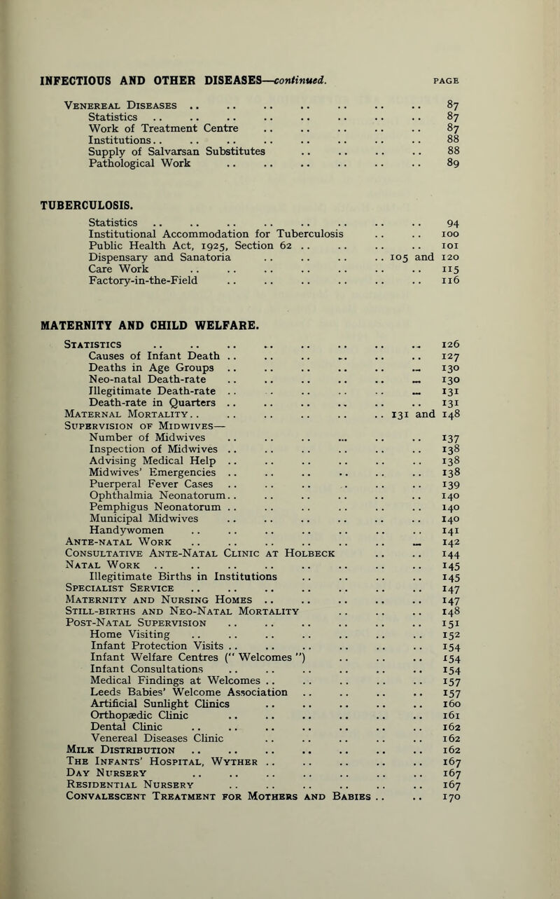 Venereal Diseases .. .. .. .. .. .. .. 87 Statistics .. .. .. .. .. .. .. .. 87 Work of Treatment Centre .. .. .. .. .. 87 Institutions.. .. .. .. .. .. .. .. 88 Supply of Salvarsan Substitutes .. .. .. .. 88 Pathological Work .. .. .. .. .. .. 89 TUBERCULOSIS. Statistics .. .. .. . . .. .. .. .. 94 Institutional Accommodation for Tuberculosis .. .. 100 Public Health Act, 1925, Section 62 .. .. .. .. 101 Dispensary and Sanatoria . . .. .. . . 105 and 120 Care Work .. .. .. .. .. .. .. 115 Factory-in-the-Field .. .. .. .. .. .. 116 MATERNITY AND CHILD WELFARE. Statistics Causes of Infant Death .. Deaths in Age Groups Neo-natal Death-rate Illegitimate Death-rate .. Death-rate in Quarters .. Maternal Mortality Supervision of Midwives— Number of Midwives Inspection of Midwives Advising Medical Help .. Midwives’ Emergencies .. Puerperal Fever Cases Ophthalmia Neonatorum.. Pemphigus Neonatorum Municipal Midwives Handywomen Ante-natal Work Consultative Ante-Natal Clinic at Holbeck Natal Work Illegitimate Births in Institutions Specialist Service Maternity and Nursing Homes .. Still-births and Neo-Natal Mortality Post-Natal Supervision Home Visiting Infant Protection Visits .. Infant Welfare Centres ( Welcomes ) Infant Consultations Medical Findings at Welcomes .. Leeds Babies’ Welcome Association Artificial Sunlight Clinics Orthopaedic Clinic Dental Clinic Venereal Diseases Clinic Milk Distribution The Infants’ Hospital, Wyther .. Day Nursery Residential Nursery Convalescent Treatment for Mothers and Babies 126 .. 127 — 130 ~ 130 - 131 131 131 and 148 137 .. 138 .. 138 .. 138 139 .. 140 140 140 141 142 144 M5 145 147 147 148 151 152 154 x54 154 157 157 .. 160 .. 161 162 .. 162 .. 162 .. 167 .. 167 .. 167 .. 170